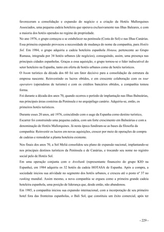 favoreceram a consolidação e expansão do negócio e a criação da Hotéis Mallorquines
Associados, uma pequena cadeia hoteleira que operava exclusivamente nas Ilhas Baleares, e com
a maioria dos hotéis operados no regime de propriedade.
No ano 1976, o grupo começou a se estabelecer na península (Costa do Sol) e nas Ilhas Canárias.
Essa primeira expansão provocou a necessidade de mudança do nome da companhia, para Hotéis
Sol. Em 1984, o grupo adquiriu a cadeia hoteleira espanhola Hotasa, pertencente ao Grupo
Rumasa, integrada por 34 hotéis urbanos (de negócios), conseguindo, assim, uma presença nas
principais cidades espanholas. Graças a essa aquisição, o grupo tornou-se o líder indiscutível do
setor hoteleiro na Espanha, tanto em oferta de hotéis urbanos como de hotéis turísticos.
O boom turístico da década dos 60 foi um fator decisivo para a consolidação da estrutura da
empresa nascente. Reinvestindo os lucros obtidos, e em crescente colaboração com os tour
operators (operadoras de turismo) e com os créditos bancários obtidos, a companhia tomou
forma.
Foi durante a década dos anos 70, quando ocorreu o período de implantação nas Ilhas Balneárias,
nas principais áreas costeiras da Península e no arquipélago canário. Adquiriu-se, então, os
primeiros hotéis turísticos.
Durante esses 20 anos, até 1976, coincidindo com o auge da Espanha como destino turístico,
Escarrer foi construindo uma pequena cadeia, com um forte crescimento em Balneárias e com a
denominação de Hotéis Mallorquines. Já nesta época fundiram-se as bases da filosofia da
companhia: Reinvestir os lucros em novas aquisições, crescer por meio de operações de compra
de cadeias e remodelar a planta hoteleira existente.
Nos finais dos anos 70, a Sol Meliá consolidou seu plano de expansão nacional, implantando-se
nos principais destinos turísticos da Península e de Canárias, e trocando seu nome no registro
social pelo de Hotéis Sol.
Em uma operação conjunta com o Aresbank (representante financeiro do grupo KIO na
Espanha), em 1984 adquiriu os 32 hotéis da cadeia HOTASA de Espanha. Após a compra, a
sociedade iniciou sua atividade no segmento dos hotéis urbanos, e cresceu até o posto nº 37 no
ranking mundial. Assim mesmo, a nova companhia se ergueu como a primeira grande cadeia
hoteleira espanhola, uma posição de liderança que, desde então, não abandonou.
Em 1985, a companhia iniciou sua expansão internacional, com a incorporação de seu primeiro
hotel fora das fronteiras espanholas, o Bali Sol, que constituiu um êxito comercial, após ter
- 229 -
 