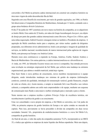 convertido a Sol Meliá na primeira cadeia internacional em construir um complexo hoteleiro na
área mais virgem da então desconhecida ilha de Bali.
Seguindo com essa filosofia de crescimento, por meio de grandes aquisições, em 1986, os Hotéis
Sol absorveram a Companhia Hoteleira do Mediterrâneo, formada por 11 hotéis, contando com o
grupo aéreo britânico British Caledonian.
O dia 27 de junho de 1987 constituiu um novo marco na história da companhia, ao se adquirirem
os hotéis Meliá. Esta cadeia de 22 hotéis, em mãos do Grupo luxemburguês Interport, era objeto
de desejo por parte das grandes cadeias internacionais como Sheraton, Wagon-Lits e Hilton; após
uma árdua negociação, Gabriel Escarrer conseguiu tornar-se também o Presidente da empresa. A
aquisição da Meliá contribuiu muito para a empresa, por várias razões: quadro de dirigentes
preparados, nos diferentes níveis administrativos; hotéis com prestígio e imagem de qualidade de
serviços, no âmbito nacional; reconhecimento de marca internacional pelas agências de viagens
Meliá, com presença na Europa e na América Latina.
Durante esses anos continuou-se a expansão na Europa, América, Caribe, Sudeste Asiático e
Bacia do Mediterrâneo. Em outras palavras, a cadeia internacionalizou-se e diversificou-se.
A vinda, em 1993, de Sebastião Escarrer trouxe ares novos à companhia. Sua entrada provocou
uma revolução na estratégia empresarial da Sol Meliá, que sofreria uma mudança na estrutura
organizacional, que adotou o modelo matricial, ainda hoje vigente.
Para fazer frente à nova política de crescimento, novos membros incorporaram-se à equipe
dirigente, sendo introduzidas mudanças nos sistemas de gestão da empresa (informações
contáveis, controle de qualidade, introdução de remuneração variável, gestão financeira, criação
de valor ao cliente, etc). Assim mesmo, e sempre se mantendo fiel à sua filosofia e aos valores
culturais, a companhia adotou um estilo mais empreendedor e de equipe, mediante um esquema
de comunicação mais fluido e uma maior e melhor orientação para o mercado e para o cliente.
Neste mesmo ano a empresa recebeu o prêmio Príncipe Felipe de excelência turística, em
reconhecimento à política de gestão e ao crescimento.
Uma vez consolidado o novo projeto de empresa, a Sol Meliá se converteu, em 2 de junho de
1996, na primeira empresa de gestão hoteleira da Europa a ter ações cotadas no mercado de
capitais. Para isso, previamente se havia procedido à divisão da companhia em duas novas
sociedades: Inmotel. SA., proprietária de estabelecimentos hoteleiros e a nova Sol Meliá S.A,
companhia de gestão hoteleira.
Ao final de um ano, o valor das ações da companhia aumentou 72,2%, incorporando-se ao IBEX
35, o índice que aglutina as empresas de maior liquidez das Bolsas espanholas. Meio ano depois,
- 230 -
 