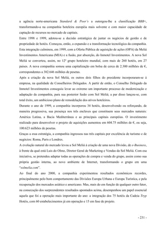 a agência norte-americana Standard & Poor’s a outorgou-lhe a classificação BBB+,
transformando-a na companhia hoteleira européia mais solvente e com maior capacidade de
captação de recursos no mercado de capitais.
Entre 1998 e 1999, adotou-se a decisão estratégica de juntar os negócios de gestão e de
propriedade de hotéis. Começou, então, a expansão e a transformação tecnológica da companhia.
Esta integração culminou, em 1999, com a Oferta Pública de aquisição de ações (OPA) da Meliá
Investimentos Americana (MIA) e a fusão, por absorção, do Inmotel Investimentos. A nova Sol
Meliá se converteu, assim, no 12º grupo hoteleiro mundial, com mais de 260 hotéis, em 27
países. A nova companhia somou uma capitalização em bolsa de cerca de 2.300 milhões de €,
correspondentes a 382.646 milhões de pesetas.
Após a criação da nova Sol Meliá, os outros dois filhos do presidente incorporaram-se à
empresa, na qualidade de Conselheiros Delegados. A partir de então, o Conselho Delegado da
Inmotel Investimentos conseguiu levar ao extremo um importante processo de modernização e
adaptação da companhia, para sua posterior fusão com Sol Meliá; a par disso lançou-se, com
total êxito, um ambicioso plano de remodelação dos ativos hoteleiros.
Durante o ano de 1999, a companhia incorporou 34 hotéis, desenvolvendo ou reforçando, de
maneira progressiva, sua presença nos três enclaves que constituem seus mercados naturais:
América Latina, a Bacia Mediterrânea e as principais capitais européias. O investimento
realizado para desenvolver o projeto de aquisições aumentou em 604.75 milhões de €, ou seja,
100.623 milhões de pesetas.
Graças a essa estratégia, a companhia ingressou nas três capitais por excelência de turismo e de
negócios: Roma, Paris e Londres.
A evolução natural do mercado levou a Sol Meliá à criação de uma nova Divisão, de e-Business,
à frente da qual está Luis do Olmo, Diretor Geral de Marketing e Vendas da Sol Meliá. Com esa
iniciativa, se pretendeu adaptar todas as operações de compra e venda do grupo, assim como sua
própria gestão interna, ao novo ambiente de Internet, transformando o grupo em uma
“solmelia.com”.
Ao final do ano 2000, a companhia experimentou resultados econômicos recordes,
principalmente pelo bom comportamento das Divisões Europa Urbana e Europa Turística, e pela
recuperação dos mercados asiático e americano. Mas, mais do em função de qualquer outro fator,
na consecução dos surpreendentes resultados apontados acima, desempenhou um papel essencial
aquela que foi a operação mais importante do ano: a integração dos 75 hotéis da Cadeia Tryp
Hotéis, com 60 estabelecimentos já em operação e 15 em fase de projeto.
- 231 -
 