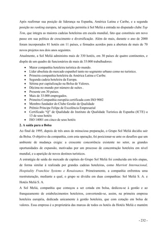 Após reafirmar sua posição de liderança na Espanha, América Latina e Caribe, e a segunda
posição no ranking europeu, tal aquisição permitiu à Sol Meliá a entrada no disputado clube Top
Tem, que integra as maiores cadeias hoteleiras em escala mundial, fato que constituiu um novo
passo em sua política de crescimento e diversificação. Além do mais, durante o ano de 2000
foram incorporados 81 hotéis em 11 países, e firmados acordos para a abertura de mais de 70
novos projetos nos dois anos seguintes.
Atualmente, a Sol Meliá administra mais de 330 hotéis, em 30 países de quatro continentes, e
dispõe de um quadro de funcionários de mais de 33.000 trabalhadores:
• Maior companhia hoteleira turística do mundo.
• Líder absoluta do mercado espanhol tanto no segmento urbano como no turístico.
• Primeira companhia hoteleira da América Latina e Caribe.
• Segunda cadeia hoteleira da Europa.
• Sétima por capitalização na Bolsa de Valores.
• Décima no mundo por número de suítes .
• Presente em 30 países.
• Mais de 33.000 empregados.
• Primeira Companhia européia certificada com ISO 9002
• Membro fundador do Clube Gestão de Qualidade
• Prêmio Príncipe Felipe de Excelência Empresarial
• Certificado “Q” de Qualidade do Instituto de Qualidade Turística de Espanha (ICTE) a
13 de seus hotéis
• ISO 14001 em cinco de seus hotéis
2. A saída para a Bolsa
Ao final de 1995, depois de três anos de minuciosa preparação, o Grupo Sol Meliá decidiu sair
da Bolsa. O objetivo da companhia, com esta operação, foi posicionar-se ante os desafios que um
ambiente de mudança exigia: a crescente concorrência existente no setor, as grandes
oportunidades de expansão, motivadas por um processo de concentração hoteleira em nível
mundial, e a aparição de novos destinos turísticos.
A estratégia de saída do mercado de capitais do Grupo Sol Meliá foi conduzida em três etapas,
de forma similar à realizada por grandes cadeias hoteleiras, como Marriott Internacional,
Hospitality Franchise Systems e Renaissance. Primeiramente, a companhia enfrentou uma
reestruturação, mediante a qual, o grupo se dividiu em duas companhias: Sol Meliá S. A. e
Hotéis Meliá S. A.
A Sol Meliá, companhia que começou a ser cotada em bolsa, dedicou-se à gestão e ao
franqueamento de estabelecimentos hoteleiros, convertendo-se, assim, na primeira empresa
hoteleira européia, dedicada unicamente à gestão hoteleira, que com cotação em bolsa de
valores. Essa empresa é a proprietária das marcas de todos os hotéis da Hotéis Meliá e mantém
- 232 -
 