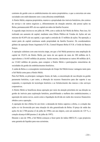 contratos de gestão com os estabelecimentos de outros proprietários, o que a converteu em uma
sociedade com endividamento zero e uma altíssima rentabilidade.
A Hotéis Meliá, empresa proprietária, manteve a propriedade dos imóveis hoteleiros, dos centros
de serviço e de outros negócios e, diferentemente da situação anterior, não possui ações na
Bolsa, permanecendo 80% de seu capital em mãos da família Escarrer.
A segunda etapa iniciou-se em julho de 1996, com a saída da Sol Meliá da Bolsa. Para isso, foi
realizado um aumento de capital, mediante uma Oferta Pública de Vendas de Ações até um
máximo de 45,45% de seu capital, o que supôs a emissão de 13 milhões de ações. Na operação, a
maior parte do capital continuou sendo propriedade da família Escarrer. Os coordemadores
globais da operação foram Argentaria S.V.B., Central Hispano Bolsa S.V.B. e União de Bancos
Suíços.
A operação culminou com uma terceira etapa, em que a Sol Meliá promoveu uma ampliação de
capital de 19,81% da Hotéis Meliá, por meio de um aporte de mais de 100 milhões de €,
equivalentes a 16.643 milhões de pesetas. Assim mesmo, destinaram-se outros 80 milhões de €,
ou 13.663 milhões de pesetas, para comprar a Hotéis Meliá e participações minoritárias de
sociedades de gestão de estabelecimentos hoteleiros.
A saída da Bolsa e a conseqüente reestruturação do Grupo Sol Meliá trouxe vantagens tanto para
a Sol Meliá como para a Hotéis Meliá.
Para Sol Meliá, as principais vantagens foram, de lado, a concentração de sua direção na gestão
puramente hoteleira, e por outro, a obtenção de recursos financeiros para dar suporte à sua
expansão, à exportação de tecnologia hoteleira e ao fortalecimento das marcas e dos serviços
corporativos.
A Hotéis Meliá se beneficiou dessa operação por meio da atenção prioritária de sua direção na
gestão de imóveis para exploração hoteleira, possibilitando a melhora dos estabelecimentos, a
aquisição de outros novos, assim como a liquidação da dívida em razão dos recursos financeiros
obtidos com a operação.
A operação de ida à Bolsa foi um êxito: a demanda de títulos superou a oferta, e a cotação das
ações se viu favorecida por uma situação de alta generalizada da Bolsa. O preço de saída das
ações foi de 2.700 pesetas (2 de julho de 1996); um ano depois, com um aumento do 125 %, a
cotação alcança 6.080 pesetas (1 de julho de 1997).
Durante o ano de 1996, a Sol Meliá começou a fazer parte do índice IBEX-35, o que propiciou
uma garantia de liquidez para seus acionistas.
- 233 -
 