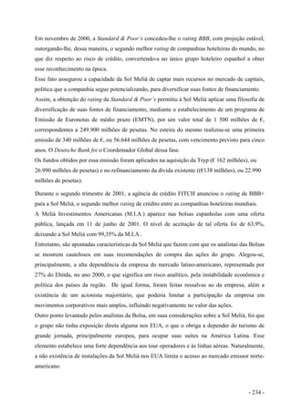 Em novembro de 2000, a Standard & Poor’s concedeu-lhe o rating BBB, com projeção estável,
outorgando-lhe, dessa maneira, o segundo melhor rating de companhias hoteleiras do mundo, no
que diz respeito ao risco de crédito, convertendo-a no único grupo hoteleiro espanhol a obter
esse reconhecimento na época.
Esse fato assegurou a capacidade da Sol Meliá de captar mais recursos no mercado de capitais,
política que a companhia segue potencializando, para diversificar suas fontes de financiamento.
Assim, a obtenção do rating da Standard & Poor’s permitiu à Sol Meliá aplicar uma filosofia de
diversificação de suas fontes de financiamento, mediante o estabelecimento de um programa de
Emissão de Euronotas de médio prazo (EMTN), por um valor total de 1 500 milhões de €,
correspondentes a 249.900 milhões de pesetas. No esteira do mesmo realizou-se uma primeira
emissão de 340 milhões de €, ou 56.644 milhões de pesetas, com vencimento previsto para cinco
anos. O Deutsche Bank foi o Coordemador Global dessa fase.
Os fundos obtidos por essa emissão foram aplicados na aquisição da Tryp (€ 162 milhões), ou
26.990 milhões de pesetas) e no refinanciamento da dívida existente ((€138 milhões), ou 22.990
milhões de pesetas).
Durante o segundo trimestre de 2001, a agência de crédito FITCH anunciou o rating de BBB+
para a Sol Meliá, o segundo melhor rating de crédito entre as companhias hoteleiras mundiais.
A Meliá Investimentos Americanas (M.I.A.) aparece nas bolsas espanholas com uma oferta
pública, lançada em 11 de junho de 2001. O nível de aceitação de tal oferta foi de 63,9%,
deixando a Sol Meliá com 99,35% da M.I.A..
Entretanto, são apontadas características da Sol Meliá que fazem com que os analistas das Bolsas
se mostrem cautelosos em suas recomendações de compra das ações do grupo. Alegou-se,
principalmente, a alta dependência da empresa do mercado latino-americano, representada por
27% do Ebitda, no ano 2000, o que significa um risco analítico, pela instabilidade econômica e
política dos países da região. De igual forma, foram feitas ressalvas ao da empresa, além a
existência de um acionista majoritário, que poderia limitar a participação da empresa em
movimentos corporativos mais amplos, influindo negativamente no valor das ações.
Outro ponto levantado pelos analistas da Bolsa, em suas considerações sobre a Sol Meliá, foi que
o grupo não tinha exposição direta alguma nos EUA, o que o obriga a depender do turismo de
grande jornada, principalmente europeu, para ocupar suas suítes na América Latina. Esse
elemento estabelece uma forte dependência aos tour operadores e às linhas aéreas. Naturalmente,
a não existência de instalações da Sol Meliá nos EUA limita o acesso ao mercado emissor norte-
americano.
- 234 -
 