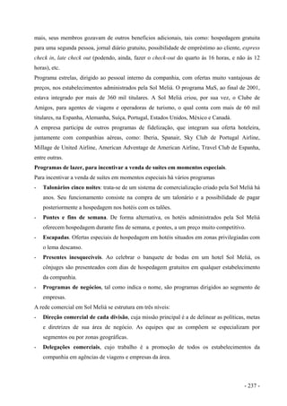 mais, seus membros gozavam de outros benefícios adicionais, tais como: hospedagem gratuita
para uma segunda pessoa, jornal diário gratuito, possibilidade de empréstimo ao cliente, express
check in, late check out (podendo, ainda, fazer o check-out do quarto às 16 horas, e não às 12
horas), etc.
Programa estrelas, dirigido ao pessoal interno da companhia, com ofertas muito vantajosas de
preços, nos estabelecimentos administrados pela Sol Meliá. O programa MaS, ao final de 2001,
estava integrado por mais de 360 mil titulares. A Sol Meliá criou, por sua vez, o Clube de
Amigos, para agentes de viagens e operadoras de turismo, o qual conta com mais de 60 mil
titulares, na Espanha, Alemanha, Suíça, Portugal, Estados Unidos, México e Canadá.
A empresa participa de outros programas de fidelização, que integram sua oferta hoteleira,
juntamente com companhias aéreas, como: Iberia, Spanair, Sky Club de Portugal Airline,
Millage de United Airline, American Adventage de American Airline, Travel Club de Espanha,
entre outras.
Programas de lazer, para incentivar a venda de suítes em momentos especiais.
Para incentivar a venda de suítes em momentos especiais há vários programas
- Talonários cinco noites: trata-se de um sistema de comercialização criado pela Sol Meliá há
anos. Seu funcionamento consiste na compra de um talonário e a possibilidade de pagar
posteriormente a hospedagem nos hotéis com os talões.
- Pontes e fins de semana. De forma alternativa, os hotéis administrados pela Sol Meliá
oferecem hospedagem durante fins de semana, e pontes, a um preço muito competitivo.
- Escapadas. Ofertas especiais de hospedagem em hotéis situados em zonas privilegiadas com
o lema descanso.
- Presentes inesquecíveis. Ao celebrar o banquete de bodas em um hotel Sol Meliá, os
cônjuges são presenteados com dias de hospedagem gratuitos em qualquer estabelecimento
da companhia.
- Programas de negócios, tal como indica o nome, são programas dirigidos ao segmento de
empresas.
A rede comercial em Sol Meliá se estrutura em três níveis:
- Direção comercial de cada divisão, cuja missão principal é a de delinear as políticas, metas
e diretrizes de sua área de negócio. As equipes que as compõem se especializam por
segmentos ou por zonas geográficas.
- Delegações comerciais, cujo trabalho é a promoção de todos os estabelecimentos da
companhia em agências de viagens e empresas da área.
- 237 -
 