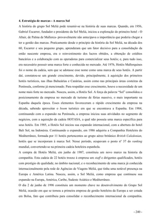 4. Estratégia de marcas - A marca Sol
A história do grupo Sol Meliá pode resumir-se na história de suas marcas. Quando, em 1956,
Gabriel Escarrer, fundador e presidente da Sol Meliá, iniciou a exploração do primeiro hotel - O
Altair, de Palma de Mallorca- provavelmente não antecipava a importância que poderia chegar a
ter a gestão das marcas. Praticamente desde o princípio da história da Sol Meliá, na década dos
60, Escarrer e seu pequeno grupo, aprenderam que um fator decisivo para a consolidação da
então nascente empresa, era o reinvestimento dos lucros obtidos, a obtenção de créditos
bancários e a colaboração com as operadoras para comercializar seus hotéis; e, para tudo isso,
era necessário possuir uma marca forte e conhecida no mercado. Até 1976, Hotéis Mallorquines
foi o nome da cadeia, sem que se adotasse esse nome como uma marca de seus hotéis. A partir
daí, constatou-se um grande crescimento, devido, principalmente, à aquisição dos primeiros
hotéis turísticos, nas ilhas Balneárias e Canárias, assim como nas principais áreas costeiras da
Península, conforme já mencionado. Para respaldar esse crescimento, houve a necessidade de um
nome mais forte no mercado. Nasceu, assim, a Hotéis Sol. A força da palavra “Sol” consolidou o
posicionamento da empresa no mercado de turismo de férias massivo, o mais importante na
Espanha daquela época. Esses elementos favoreceram o rápido crescimento da empresa na
década, sabendo aproveitar o boom turístico em que se encontrava a Espanha. Em 1984,
continuando com a expansão na Península, a empresa iniciou suas atividades no segmento de
negócios, com a aquisição da cadeia HOTASA, a qual não possuía uma marca específica para
seus hotéis. Em 1985, a Hotéis Sol iniciou sua expansão internacional, com a abertura do hotel
Bali Sol, na Indonésia. Continuando a expansão, em 1986 adquiriu a Companhia Hoteleira do
Mediterrâneo, formada por 11 hotéis pertencentes ao grupo aéreo britânico British Caledonian,
hotéis que se incorporam à marca Sol. Nesse período, ocupavam o posto nº 37 do ranking
mundial, convertendo-se na primeira cadeia hoteleira espanhola.
A compra de Hotéis Meliá, em junho de 1987, constituiu um novo marco na historia da
companhia. Esta cadeia de 22 hotéis trouxe à empresa um staff e dirigentes qualificados, hotéis
com prestígio de qualidade, no âmbito nacional, e o reconhecimento de uma marca já conhecida
internacionalmente pela rede de Agências de Viagens Meliá, que tinha uma notável presença na
Europa e América Latina. Nasceu, assim, a Sol Meliá, como empresa que continuou sua
expansão na Europa, América, Caribe, Sudeste Asiático e Mediterrâneo.
O dia 2 de junho de 1996 constituiu um momento chave no desenvolvimento do Grupo Sol
Meliá, ocasião em que se tornou a primeira empresa de gestão hoteleira da Europa a ser cotada
em Bolsa, fato que contribuiu para consolidar o reconhecimento internacional da companhia.
- 240 -
 