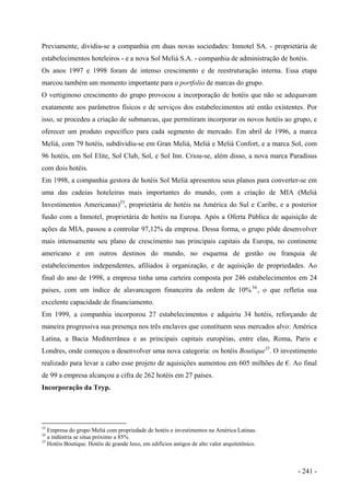 Previamente, dividiu-se a companhia em duas novas sociedades: Inmotel SA. - proprietária de
estabelecimentos hoteleiros - e a nova Sol Meliá S.A. - companhia de administração de hotéis.
Os anos 1997 e 1998 foram de intenso crescimento e de reestruturação interna. Essa etapa
marcou também um momento importante para o portfolio de marcas do grupo.
O vertiginoso crescimento do grupo provocou a incorporação de hotéis que não se adequavam
exatamente aos parâmetros físicos e de serviços dos estabelecimentos até então existentes. Por
isso, se procedeu a criação de submarcas, que permitiram incorporar os novos hotéis ao grupo, e
oferecer um produto específico para cada segmento de mercado. Em abril de 1996, a marca
Meliá, com 79 hotéis, subdividiu-se em Gran Meliá, Meliá e Meliá Confort, e a marca Sol, com
96 hotéis, em Sol Elite, Sol Club, Sol, e Sol Inn. Criou-se, além disso, a nova marca Paradisus
com dois hotéis.
Em 1998, a companhia gestora de hotéis Sol Meliá apresentou seus planos para converter-se em
uma das cadeias hoteleiras mais importantes do mundo, com a criação de MIA (Meliá
Investimentos Americanas)33
, proprietária de hotéis na América do Sul e Caribe, e a posterior
fusão com a Inmotel, proprietária de hotéis na Europa. Após a Oferta Pública de aquisição de
ações da MIA, passou a controlar 97,12% da empresa. Dessa forma, o grupo pôde desenvolver
mais intensamente seu plano de crescimento nas principais capitais da Europa, no continente
americano e em outros destinos do mundo, no esquema de gestão ou franquia de
estabelecimentos independentes, afiliados à organização, e de aquisição de propriedades. Ao
final do ano de 1998, a empresa tinha uma carteira composta por 246 estabelecimentos em 24
países, com um índice de alavancagem financeira da ordem de 10%34
, o que refletia sua
excelente capacidade de financiamento.
Em 1999, a companhia incorporou 27 estabelecimentos e adquiriu 34 hotéis, reforçando de
maneira progressiva sua presença nos três enclaves que constituem seus mercados alvo: América
Latina, a Bacia Mediterrânea e as principais capitais européias, entre elas, Roma, Paris e
Londres, onde começou a desenvolver uma nova categoria: os hotéis Boutique35
. O investimento
realizado para levar a cabo esse projeto de aquisições aumentou em 605 milhões de €. Ao final
de 99 a empresa alcançou a cifra de 262 hotéis em 27 países.
Incorporação da Tryp.
33
Empresa do grupo Meliá com propriedade de hotéis e investimentos na América Latinas.
34
a indústria se situa próximo a 85%
35
Hotéis Boutique. Hotéis de grande luxo, em edifícios antigos de alto valor arquitetônico.
- 241 -
 