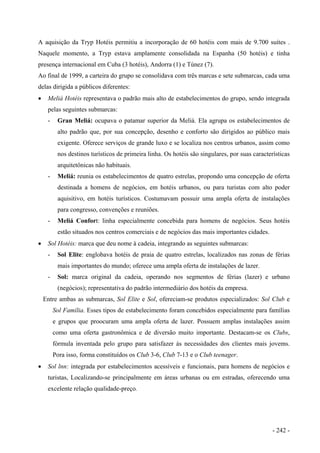 A aquisição da Tryp Hotéis permitiu a incorporação de 60 hotéis com mais de 9.700 suítes .
Naquele momento, a Tryp estava amplamente consolidada na Espanha (50 hotéis) e tinha
presença internacional em Cuba (3 hotéis), Andorra (1) e Túnez (7).
Ao final de 1999, a carteira do grupo se consolidava com três marcas e sete submarcas, cada uma
delas dirigida a públicos diferentes:
• Meliá Hotéis representava o padrão mais alto de estabelecimentos do grupo, sendo integrada
pelas seguintes submarcas:
- Gran Meliá: ocupava o patamar superior da Meliá. Ela agrupa os estabelecimentos de
alto padrão que, por sua concepção, desenho e conforto são dirigidos ao público mais
exigente. Oferece serviços de grande luxo e se localiza nos centros urbanos, assim como
nos destinos turísticos de primeira linha. Os hotéis são singulares, por suas características
arquitetônicas não habituais.
- Meliá: reunia os estabelecimentos de quatro estrelas, propondo uma concepção de oferta
destinada a homens de negócios, em hotéis urbanos, ou para turistas com alto poder
aquisitivo, em hotéis turísticos. Costumavam possuir uma ampla oferta de instalações
para congresso, convenções e reuniões.
- Meliá Confort: linha especialmente concebida para homens de negócios. Seus hotéis
estão situados nos centros comerciais e de negócios das mais importantes cidades.
• Sol Hotéis: marca que deu nome à cadeia, integrando as seguintes submarcas:
- Sol Elite: englobava hotéis de praia de quatro estrelas, localizados nas zonas de férias
mais importantes do mundo; oferece uma ampla oferta de instalações de lazer.
- Sol: marca original da cadeia, operando nos segmentos de férias (lazer) e urbano
(negócios); representativa do padrão intermediário dos hotéis da empresa.
Entre ambas as submarcas, Sol Elite e Sol, ofereciam-se produtos especializados: Sol Club e
Sol Família. Esses tipos de estabelecimento foram concebidos especialmente para famílias
e grupos que proocuram uma ampla oferta de lazer. Possuem amplas instalações assim
como uma oferta gastronômica e de diversão muito importante. Destacam-se os Clubs,
fórmula inventada pelo grupo para satisfazer às necessidades dos clientes mais jovems.
Pora isso, forma constituídos os Club 3-6, Club 7-13 e o Club teenager.
• Sol lnn: integrada por estabelecimentos acessíveis e funcionais, para homens de negócios e
turistas, Localizando-se principalmente em áreas urbanas ou em estradas, oferecendo uma
excelente relação qualidade-preço.
- 242 -
 