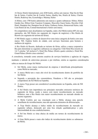 A Choice Hotels International, com 4248 hotéis, utiliza sete marcas: Slep Inn & Slep
Inn & Suites, Confort Inn & Confort Suites, Quality Inn, Hotels & Suites, Clarion
Hotels, Rodeway Inn, Econolodge e Maintay Suites
A Hilton, com 1700 hotéis administra sete marcas e quatro submarcas: Hilton, Hilton
Garden Inn, Hilton Gran Vacation Company, Douveltre Guest Suites, Duveltre Club
Hotel, Hampton Inn, Hampton Inn & Suites, Embassy Suites, Homewood Suites, rede
Lion Hotels & Inn, Conrad International e hotéis sem marca.
Os competidores mais desafiadores na Espanha, onde a Sol Meliá realiza 60% de suas
operações, são NH Hotéis (no segmento de viagens de negócios) e Riu Hotéis &
Resorts (no segmento de turismo de férias).
A NH Hotéis segue o critério de desenvolver uma única categoria de hotéis com uma
marca: NH. Explora hotéis de cidade, com serviços funcionais para homens e
mulheres de negócio.
A Riu Hotéis & Resorts, dedicada ao turismo de férias, utiliza a marca corporativa
Riu para denominar as seguintes submarcas ou categorias: Club Hotel Riu (resorts de
3,4 5 estrelas “all inclusive”), Hotel Riu Palace (Hotéis quatro estrelas) e Hotel Riu
Grand Palace (Hotéis cinco estrelas)”.
A consultoria, tomando como amostra usuários de serviços hoteleiros e agências de viagens,
mediante o método de entrevistas pessoais e por telefone, emitiu as seguintes considerações
sobre as marcas do Grupo Sol Meliá:
• Sol Meliá, como marca institucional da empresa é identificada principalmente
como Meliá no mercado;
• A marca Meliá tem o mais alto nível de reconhecimento dentro do portfolio da
Sol Meliá;
• Segundo a percepção dos consumidores, Paradores e NH são os principais
competidores da Sol Meliá na Espanha;
• A marca Tryp possui um considerável reconhecimento na Espanha, atrás da NH
Hotéis;
• A Sol Hotéis tem importância nos principais mercados emissores turísticos do
segmento de férias, sendo a marca com maior reconhecimento no mercado
britânico; mas a Riu Hotéis tem maior reconhecimento no mercado alemão no
mesmo segmento;
• A Meliá Confort, por sua vinculação com a Meliá, alcança uma parcela
semelhante de reconhecimento, mas não apresenta elementos de diferenciação;
• A Tryp Hotéis alcança o índice médio de reconhecimento de mercado no
segmento urbano, destacado por uma boa relação qualidade-preço e pela
funcionalidade de seus estabelecimentos;
• A Sol Inn Hotéis se situa abaixo da média em termos de reconhecimento de
marca.
• A Gran Meliá possui o mais alto índice de reconhecimento dentre as submarcas
da Meliá;
- 244 -
 