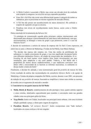 • A Meliá Confort é associada à Meliá, mas existe um elevado nível de confusão
com respeito à categoria e ao nível de serviços esperados prestados;
• Entre Sol e Sol Elite não existe uma diferenciação quanto à categoria de ambas as
submarcas, pois se posicionan no mesmo segmento de mercado (férias);
• A Sol Inn não possui um reconhecimento de marca destacável. Há confusão a
respeito do segmento em que se encaixa.
• Paradisus tem níveis de reconhecimento muito baixos, assim como a Hotéis
Boutique.
Outra conclusão do levantamento da Infratest foi:
“A estratégia de comunicação seguida pelas principais cadeias internacionais está
direcionada para alcançar o posicionamento de cada marca individualmente, sem que,
necessariamente, se destaque o nome do grupo a que pertencem, como é o caso da
francesa Accor”.
A decisão de reestruturar a carteira de marcas da empresa não foi fácil. Como expressou, em
entrevista ao autor, o Diretor de Marketing e Vendas da Sol Meliá, José María Dalmau:
“Na decisão das marcas não estamos sós. Uma das razões da proliferação de
submarcas é o rápido crescimento do grupo, e isso tem significado incorporar hotéis
com diferentes parâmetros físicos e de estado de conservação das instalações. O re-
branding de um hotel muitas vezes implica fazer fortes investimentos em suas
instalações, para adaptá-las a um certo padrão. Todavia, a Sol Meliá não é
proprietária de muitos desses estabelecimentos, o que implicaria convencer seus
donos sobre a necessidade de se fazerem as reformas necessárias, se realmente se
deseja mudar a marca do hotel.”
Finalmente, a decisão foi adotada, e uma reestruturação geral do portfolio de marcas foi feita.
Como resultado da análise das recomendações da consultoria Infratest Burke e da equipe de
Marketing e Vendas da própria companhia Sol Meliá, ocorreu, durante o ano 2001, um processo
de redução de seu portfolio de marcas, buscando-se simplificar e tornar mais nítidas as mesmas,
de acordo com os segmentos de mercado a atender:
1. Concentrar-se em quatro marcas da Sol Meliá
• Meliá, Hotels & Resorts: estabelecimentos de alto prestígio e luxo, quatro estrelas superior
e cinco estrelas, idealizados especialmente para reuniões e convenções tanto nas grandes
cidades como nos principais pólos de férias;
• Tryp Hotéis: hotéis em Cidade, localizados nas principais áreas urbanas, com uma excelente
relação qualidade e preço, e ideais para viagens de negócios.
• Paradisus Resorts, “all inclusive Resorts”: hotéis excepcionais com "tudo incluso",
localizados em zonas exóticas e de tom singular.
- 245 -
 