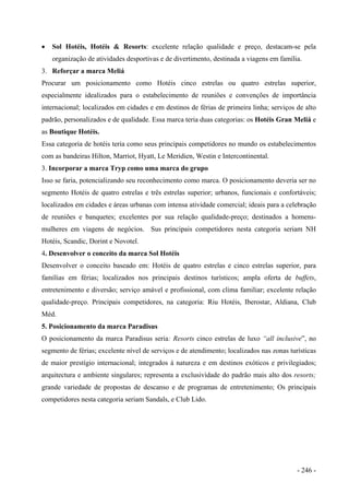 • Sol Hotéis, Hotéis & Resorts: excelente relação qualidade e preço, destacam-se pela
organização de atividades desportivas e de divertimento, destinada a viagens em família.
3. Reforçar a marca Meliá
Procurar um posicionamento como Hotéis cinco estrelas ou quatro estrelas superior,
especialmente idealizados para o estabelecimento de reuniões e convenções de importância
internacional; localizados em cidades e em destinos de férias de primeira linha; serviços de alto
padrão, personalizados e de qualidade. Essa marca teria duas categorias: os Hotéis Gran Meliá e
as Boutique Hotéis.
Essa categoria de hotéis teria como seus principais competidores no mundo os estabelecimentos
com as bandeiras Hilton, Marriot, Hyatt, Le Meridien, Westin e Intercontinental.
3. Incorporar a marca Tryp como uma marca do grupo
Isso se faria, potencializando seu reconhecimento como marca. O posicionamento deveria ser no
segmento Hotéis de quatro estrelas e três estrelas superior; urbanos, funcionais e confortáveis;
localizados em cidades e áreas urbanas com intensa atividade comercial; ideais para a celebração
de reuniões e banquetes; excelentes por sua relação qualidade-preço; destinados a homens-
mulheres em viagens de negócios. Sus principais competidores nesta categoria seriam NH
Hotéis, Scandic, Dorint e Novotel.
4. Desenvolver o conceito da marca Sol Hotéis
Desenvolver o conceito baseado em: Hotéis de quatro estrelas e cinco estrelas superior, para
famílias em férias; localizados nos principais destinos turísticos; ampla oferta de buffets,
entretenimento e diversão; serviço amável e profissional, com clima familiar; excelente relação
qualidade-preço. Principais competidores, na categoria: Riu Hotéis, Iberostar, Aldiana, Club
Méd.
5. Posicionamento da marca Paradisus
O posicionamento da marca Paradisus seria: Resorts cinco estrelas de luxo “all inclusive”, no
segmento de férias; excelente nível de serviços e de atendimento; localizados nas zonas turísticas
de maior prestígio internacional; integrados à natureza e em destinos exóticos e privilegiados;
arquitectura e ambiente singulares; representa a exclusividade do padrão mais alto dos resorts;
grande variedade de propostas de descanso e de programas de entretenimento; Os principais
competidores nesta categoria seriam Sandals, e Club Lido.
- 246 -
 