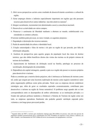 2. Abrir novas perspectivas sociais como resultado do desenvolvimento econômico e cultural da
região;
3. Gerar empregos diretos e indiretos especialmente importante em regiões que não possuam
recursos para desenvolver outras indústrias mas têm atrativos naturais2
.
4. Integrar socialmente, incrementar (em determinados casos) a consciência nacional;
5. Desenvolver a criatividade em vários campos;
6. Promover o sentimento de liberdade mediante a abertura ao mundo, estabelecendo e/ou
estendendo os contatos culturais.
O turismo também pode provocar, no meio visitado, os seguintes prejuízos:
1. Degradação e destruição dos recursos naturais;
2. Perda da autenticidade da cultura e identidade local;
3. Criação estereotipada e falsa do turista e do país ou região de que procede, por falta de
informação adequada;
4. Ausência de perspectivas para aqueles grupos da população local das áreas de destino
turístico, que não obtêm benefícios diretos das visitas dos turistas ou do próprio sistema de
turismo da localidade;
5. Aparecimento de fenômeno de disfunção social na família, patologia no processo de
socialização, desintegração da comunidade;
6. Dependência do capital estrangeiro, quando o país ou a região não possui os recursos próprios
para desenvolver o turismo.
Pode-se constatar que a maioria destes prejuízos, não é intrínseca ao fenômeno do turismo como
tal, senão que surgem por uma incorreta exploração do mesmo como negócio sustentável, tanto
pelas organizações públicas como pelas privadas. Neste caso as empresas devem estabelecer
estratégias que, além de gerar os resultados esperados economicamente, contribuam para
desenvolver o turismo na região de forma sustentável. O problema surge quando não se tem
correspondência entre os desempenhos de ambos subsistemas: se as instituições privadas e o
Estado não aplicam políticas tendentes a fortalecer o Sistema de Turismo da região como um
todo, as empresas operadoras finalmente não poderão garantir satisfação esperada pelos
visitantes e em longo prazo provocará perdas.
2
Segundo dados da OMT o turismo gera atualmente emprego para 280 milhões de pessoas, uma entre dez pessoas da
população mundial economicamente ativa, contribuindo com US$ 770 bilhões em impostos e taxas, diretos e indiretos, em
todo o mundo, e um faturamento de US$ 8 trilhões de novos investimentos em equipamentos e serviços.
- 25 -
 