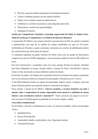 • Reciclar o pessoal mediante programas de formação permanentes.
• Utilizar o ambiente propício de uma empresa familiar.
• Pregar com o exemplo a partir da cúpula diretiva.
• Estabelecer os controles necessários e uma adequada supervisião.
• Potencializar o sentido da responsabilidade.
• Delegação de funções.
Gestão por Competências vinculada à estratégia empresarial Sol Meliá. O modelo S.O.L.
Meliá de Gestão por Competências e as Políticas de Recursos Humanos
A organização Sol Meliá é uma empresa hoteleira nacional (mais de 50% do capital é espanhol)
e multinacional, com mais de 21 milhões de estadas, distribuídas em mais de 330 hotéis,
distribuídos por 30 países e quatro continentes, denotando um conceito de globalização próprio
das características que fazem parte da empresa.
A companhia espanhola de gestão hoteleira Sol Meliá conta com um quadro de funcionários
composto por mais de 30.000 empregados e um investimento global de mais de 900 milhões de
euros.
Em nível internacional, a companhia conta com cinco grandes divisões de negócio, formados
pela linha implantada na Europa: Europa Urbana e Europa De Férias, Ásia-Pacífico, América
Latina e Cuba, localizando-se nesses diferentes pontos do mundo.
Os acordos de gestão e de franquia são a principal forma de crescimento da empresa, juntamente
com os investimentos diretos em conquista de participação e formação de joint-ventures.
A Sol Meliá administra hotéis em regime de propriedade, aluguel, gestão e franquia; cada uma
dessas fórmulas permite uma expansão rentável e sustentável da empresa.
Nesse sentido, a missão da Sol Meliá é "oferecer produtos e serviços hoteleiros em todo o
mundo, onde o compromisso de nossos empregados torne possível a satisfação de nossos
clientes e um crescimento rentável e sustentável". "Tudo é possível com alegria no serviço":
sob esse lema a Sol Meliá aposta na qualidade de um serviço simples e cálido.
Uma cultura multinacional
Na Sol Meliá, a filosofia se fundamenta no estilo e na cultura de trabalho, sendo seus principais
valores:
• Qualidade-Preço
• Serviço Personalizado
• Austeridade, trabalho, simplicidade e ética. Superação contínua
• Formação-Promoção
- 254 -
 