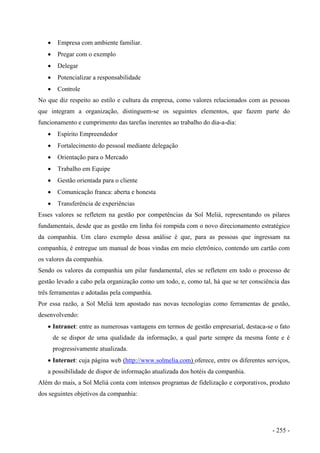 • Empresa com ambiente familiar.
• Pregar com o exemplo
• Delegar
• Potencializar a responsabilidade
• Controle
No que diz respeito ao estilo e cultura da empresa, como valores relacionados com as pessoas
que integram a organização, distinguem-se os seguintes elementos, que fazem parte do
funcionamento e cumprimento das tarefas inerentes ao trabalho do dia-a-dia:
• Espírito Empreendedor
• Fortalecimento do pessoal mediante delegação
• Orientação para o Mercado
• Trabalho em Equipe
• Gestão orientada para o cliente
• Comunicação franca: aberta e honesta
• Transferência de experiências
Esses valores se refletem na gestão por competências da Sol Meliá, representando os pilares
fundamentais, desde que as gestão em linha foi rompida com o novo direcionamento estratégico
da companhia. Um claro exemplo dessa análise é que, para as pessoas que ingressam na
companhia, é entregue um manual de boas vindas em meio eletrônico, contendo um cartão com
os valores da companhia.
Sendo os valores da companhia um pilar fundamental, eles se refletem em todo o processo de
gestão levado a cabo pela organização como um todo, e, como tal, há que se ter consciência das
três ferramentas e adotadas pela companhia.
Por essa razão, a Sol Meliá tem apostado nas novas tecnologias como ferramentas de gestão,
desenvolvendo:
• Intranet: entre as numerosas vantagens em termos de gestão empresarial, destaca-se o fato
de se dispor de uma qualidade da informação, a qual parte sempre da mesma fonte e é
progressivamente atualizada.
• Internet: cuja página web ( )http://www.solmelia.com oferece, entre os diferentes serviços,
a possibilidade de dispor de informação atualizada dos hotéis da companhia.
Além do mais, a Sol Meliá conta com intensos programas de fidelização e corporativos, produto
dos seguintes objetivos da companhia:
- 255 -
 