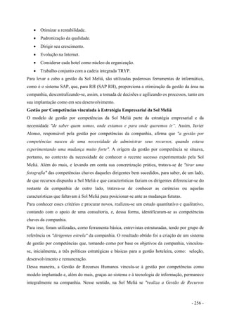 • Otimizar a rentabilidade.
• Padronização da qualidade.
• Dirigir seu crescimento.
• Evolução na Internet.
• Considerar cada hotel como núcleo da organização.
• Trabalho conjunto com a cadeia integrada TRYP.
Para levar a cabo a gestão da Sol Meliá, são utilizadas poderosas ferramentas de informática,
como é o sistema SAP, que, para RH (SAP RH), proporciona a otimização da gestão da área na
companhia, descentralizando-se, assim, a tomada de decisões e agilizando os processos, tanto em
sua implantação como em seu desenvolvimento.
Gestão por Competências vinculada à Estratégia Empresarial da Sol Meliá
O modelo de gestão por competências da Sol Meliá parte da estratégia empresarial e da
necessidade "de saber quem somos, onde estamos e para onde queremos ir”. Assim, Javier
Alonso, responsável pela gestão por competências da companhia, afirma que "a gestão por
competências nasceu de uma necessidade de administrar seus recursos, quando estava
experimentando uma mudança muito forte". A origem da gestão por competência se situava,
portanto, no contexto da necessidade de conhecer o recente sucesso experimentado pela Sol
Meliá. Além do mais, e levando em conta sua concretização prática, tratava-se de "tirar uma
fotografia" das competências chaves daqueles dirigentes bem sucedidos, para saber, de um lado,
de que recursos dispunha a Sol Meliá e que características faziam os dirigentes diferenciar-se do
restante da companhia de outro lado, tratava-se de conhecer as carências ou aquelas
características que faltavam à Sol Meliá para posicionar-se ante as mudanças futuras.
Para conhecer esses critérios e procurar novos, realizou-se um estudo quantitativo e qualitativo,
contando com o apoio de uma consultoria, e, dessa forma, identificaram-se as competências
chaves da companhia.
Para isso, foram utilizadas, como ferramenta básica, entrevistas estruturadas, tendo por grupo de
referência os "dirigentes estrela" da companhia. O resultado obtido foi a criação de um sistema
de gestão por competências que, tomando como por base os objetivos da companhia, vinculou-
se, inicialmente, a três políticas estratégicas e básicas para a gestão hoteleira, como: seleção,
desenvolvimento e remuneração.
Dessa maneira, a Gestão de Recursos Humanos vincula-se à gestão por competências como
modelo implantado e, além do mais, graças ao sistema e à tecnologia de informação, permanece
integralmente na companhia. Nesse sentido, na Sol Meliá se "realiza a Gestão de Recursos
- 256 -
 