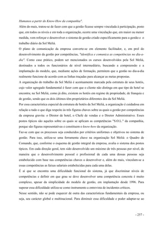 Humanos a partir do Know-How da companhia".
Além do mais, tratou-se de fazer com que a gestão ficasse sempre vinculada à participação, posto
que, em todos os níveis e em toda a organização, ocorre uma vinculação que, em maior ou menor
medida, vem reforçar e desenvolver o sistema de gestão criado especificamente para a gestão e o
trabalho diário da Sol Meliá.
O plano de comunicação da empresa converte-se em elemento facilitador, e, em prol do
desenvolvimento da gestão por competências, "identifica e comunica as competências no dia-a-
dia". Como caso prático, podem ser mencionados os cursos desenvolvidos pela Sol Meliá,
destinados a todos os funcionários de nível intermediário, buscando a compreensão e a
implantação do modelo, que, mediante ações de formação, permitem que a gestão no dia-a-dia
realmente funcione de acordo com as linhas traçadas para alcançar as metas propostas.
A organização do trabalho da Sol Meliá é acentuamente marcada pela estrutura de seus hotéis,
cujo valor agregado fundamental é fazer com que o cliente não distinga em que tipo de hotel se
encontra; na Sol Meliá, como já dito, existem os hotéis em regime de propriedade, de franquia e
de gestão, sendo que os dois últimos têm proprietários diferentes dos da Sol Meliá.
Por essa característica especial da estrutura de hotéis da Sol Meliá, a organização é cuidadosa em
relação a tudo o que diga respeito às três figuras chaves sobre as quais a gestão por competências
da empresa gravita: o Diretor de hotel, o Chefe de vendas e o Diretor Administrativo. Esses
postos típicos são aqueles sobre os quais se aplicam as competências "S.O.L." da companhia,
porque são figuras representativas e constituem o know-how da organização.
Faz-se com que os processos seja conduzidos por critérios uniformes e objetivos no sistema de
gestão. Para isso, utiliza-se uma ferramenta chave na organização Sol Meliá: o Quadro de
Comando, que, conforme o esquema de gestão integral da empresa, avalia o sistema dos postos
típicos. Em cada direção geral, tem sido desenvolvido um máximo de três pessoas por nível, de
maneira que o desenvolvimento pessoal e profissional de cada uma dessas pessoas seja
estabelecido com base nas competências chaves a desenvolver e, além do mais, vinculam-se a
essas competências as faixas salariais estabelecidas para cada uma delas.
É aí que se encontra uma dificuldade funcional do sistema, já que discriminar níveis de
competências e definir em que grau se deve desenvolver uma competência concreta é muito
complexo, apesar da simplicidade do modelo de gestão, em implantação desde 1996. Para
superar essa dificuldade utiliza-se como instrumento a entrevista de incidentes críticos.
Nesse sentido, não se pode esquecer de outra das características fundamentais da empresa, ou
seja, seu carácter global e multinacional. Para diminuir essa dificuldade e poder adaptar-se ao
- 257 -
 