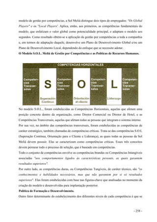 modelo de gestão por competências, a Sol Meliá distingue dois tipos de empregados: "Os Global
Players" e os "Local Players'. Aplica, então, aos primeiros, as competências fundamentais do
modelo, que enfatizam o valor global como potencialidade principal, e adaptam o modelo aos
segundos. Como resultado obtém-se a aplicação da gestão por competências a toda a companhia
e, em termos de adaptação daquele, desenvolve um Plano de Desenvolvimento Global e/ou um
Plano de Desenvolvimento Local, dependendo do enfoque que se necessite adotar.
O Modelo S.O.L. Meliá de Gestão por Competências e as Políticas de Recursos Humanos.
No modelo S.O.L., foram estabelecidas as Competências Horizontais, aquelas que afetam uma
posição concreta dentro da organização, como Diretor Comercial ou Diretor de Hotel, e as
Competências Transversais, aquelas que afetam todas as pessoas que integram o sistema interno.
Por sua vez, no âmbito das competências transversais, foram estabelecidas as competências de
caráter estratégico, também chamadas de competências críticas. Trata-se das competências S.O.L
(Superação Contínua, Orientação para o Cliente e Liderança), as quais todas as pessoas da Sol
Meliá devem possuir. Elas se caracterizam como competências críticas. Esses três conceitos
devem permear todo o processo de seleção, que é baseado em competências.
Todo o conjunto de competências envolve as competências brandas ou Competências Intangíveis
associadas "aos comportamentos ligados às características pessoais, as quais garantem
resultados superiores".
Por outro lado, as competências duras, ou Competências Tangíveis, de caráter técnico, são "os
conhecimentos e habilidades necessários, mas que não garantem por si só resultados
superiores". Elas foram estabelecidas com base nas figuras-chave que analisadas no momento da
criação do modelo e desenvolvidas para implantação posterior.
Política de Formação e Desenvolvimento.
Outro fator determinante do estabelecimento dos diferentes níveis de cada competência é que se
- 258 -
 