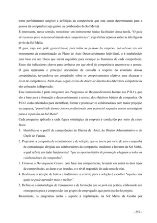 torne perfeitamente tangível a definição da competência que está sendo determinanda para a
pessoa da companhia (seja gestor ou colaborador da Sol Meliá).
É interesante, nesse sentido, mencionar um instrumento básico facilitador dessa tarefa, "O guia
de recursos para o desenvolvimento das competências”, cuja ênfase repousa sobre as três figuras
pivôs da Sol Meliá.
O guia, cujo uso pode generalizar-se para todas as pessoas da empresa, converte-se em um
instrumento de concretização do Plano de Auto Desenvolvimento Individual, e é estabelecido
com base em um bloco que inclui sugestões para alcançar as fronteiras de cada competência.
Essas são indicadores chaves para conhecer em que nível de competência encontra-se a pessoa.
O guia representa o principal documento de consulta a respeito do conteúdo dessas
competências, tornando-se um compêndio sobre os comportamentos efetivos para alcançar o
nível de competência. Além disso, alguns livros de desenvolvimento das diferentes competências
são colocados à disposição.
Esse instrumento é parte integrante dos Programas de Desenvolvimento Interno (os P.D.J.), que
são a base para a formação e desenvolvimento a serviço dos objetivos básicos da companhia. Os
P.D.J. estão orientados para identificar, formar e promover os colaboradores com maior projeção
na empresa, “permitindo formar jovens profissionais com potencial naqueles postos estratégicos
para a expansão da Sol Meliá".
Cada programa aplicado a cada figura estratégica da empresa é conduzido por meio de cinco
fases:
1. Identifica-se o perfil de competências do Diretor de Hotel, do Diretor Administrativo e do
Chefe de Vendas.
2. Projeta-se a campanha de recrutamento e de seleção, que se inicia por meio de uma campanha
de comunicação dirigida aos colaboradores da companhia, mediante a Intranet da Sol Meliá,
a qual reflete um dado fundamental: "que as oportunidades de promoção cheguem a todos os
colaboradores da companhia".
3. Criou-se o Development Center, com base nas competências, levando em conta os dois tipos
de competências, as duras e as brandas, e o nível requerido de cada uma de elas.
4. Realiza-se a seleção de hotéis e instrutores: o critério para a seleção é escolher "aqueles dos
quais se pode aprender mais e melhor”.
5. Define-se a metodologia de treinamento e de formação que se porá em prática, elaborando um
cronograma para a composição dos grupos de empregados que participarão do projeto.
Resumindo, os programas darão o suporte à implantação, na Sol Meliá, da Gestão por
- 259 -
 