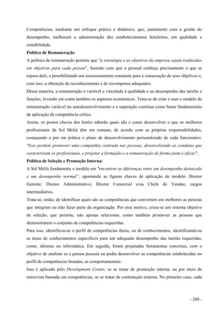 Competências, mediante um enfoque prático e dinâmico, que, juntamente com a gestão do
desempenho, melhorará a administração dos estabelecimentos hoteleiros, em qualidade e
rentabilidade.
Política de Remuneração
A política de remuneração permite que "a estratégia e os objetivos da empresa sejam traduzidos
em objetivos para cada pessoa”, fazendo com que o pessoal conheça precisamente o que se
espera dele, e possibilitando um assessoramento constante para a consecução de seus objetivos e,
com isso, a obtenção de reconhecimento e de recompensa adequados.
Dessa maneira, a remuneração é variável e vinculada à qualidade e ao desempenho das tarefas e
funções, levando em conta também os aspectos econômicos. Trata-se de criar e usar o modelo de
remuneração variável no autodesenvolvimento e a superação contínua como bases fundamentais
de aplicação de competência crítica.
Assim, os postos chaves dos hotéis saberão quais são e como desenvolver o que os melhores
profissionais da Sol Meliá têm em comum, de acordo com as próprias responsabilidades,
começando a por em prática o plano de desenvolvimento personalizado de cada funcionário.
"Isso permite promover uma companhia centrada nas pessoas, desenvolvendo as condutas que
caracterizam os profissionais, e projetar a formação e a remuneração de forma justa e eficaz",
Política de Seleção e Promoção Interna:
A Sol Meliá fundamenta o modelo em "encontrar as diferenças entre um desempenho destacado
e um desempenho normal”, apontando as figuras chaves de aplicação do modelo: Diretor
Gerente; Diretor Administrativo; Diretor Comercial e/ou Chefe de Vendas; cargos
intermediários.
Trata-se, então, de identificar quais são as competências que convertem em melhores as pessoas
que integram ou irão fazer parte da organização. Por esse motivo, criou-se um sistema objetivo
de seleção, que permite, não apenas selecionar, como também promover as pessoas que
demonstrarem o conjunto de competências requeridas.
Para isso, identificou-se o perfil de competências duras, ou de conhecimentos, identificando-se
as áreas de conhecimentos específicos para um adequado desempenho das tarefas requeridas,
como, idiomas ou informática. Em seguida, foram projetadas ferramentas concretas, com o
objetivo de analisar se a pessoa possuía ou podia desenvolver as competências estabelecidas no
perfil de competências brandas, as comportamentais.
Isso é aplicado pelo Development Center, se se tratar de promoção interna, ou por meio de
entrevista baseada em competências, se se tratar de contratação externa. No primeiro caso, cada
- 260 -
 