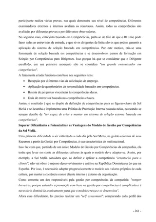 participante realiza várias provas, nas quais demonstra seu nível de competências. Diferentes
examinadores externos e internos avaliam os resultados. Assim, todas as competências são
avaliadas por diferentes provas e por diferentes observadores.
No segundo caso, entrevista baseada em Competências, parte-se do fato de que o RH não pode
fazer todas as entrevistas de entrada, e que só os dirigentes de linha são os que podem garantir a
aplicação do sistema de seleção baseado em competências. Por este motivo, cria-se uma
ferramenta de seleção baseada em competências e se desenvolvem cursos de formação em
Seleção por Competências para Dirigentes. Isso porque há que se considerar que o Dirigente
escolhido, em um primeiro momento não se considera "um grande entrevistador em
competências".
A ferramenta criada funciona com base nos seguintes itens:
• Recepção por diferentes vias da solicitação de emprego.
• Aplicação de questionários de personalidade baseados em competências.
• Bateria de perguntas vinculadas às competências duras.
• Guia de entrevista baseada nas competências chaves.
Assim, o resultado é que se dispõe da definição de competências para as figuras-chave da Sol
Meliá e se desenha e implementa uma Política de Promoção Interna baseada nelas, colocando-se
sempre desafio de "ser capaz de criar e manter um sistema de seleção externa baseada em
competências",
Superar Dificuldades e Potencializar as Vantagens do Modelo de Gestão por Competências
da Sol Meliá.
Uma primeira dificuldade a ser enfrentada a cada dia pela Sol Meliá, na gestão contínua de seus
Recursos a partir da Gestão por Competências, é sua característica de multinacional.
Isso faz com que, partindo de um único Modelo de Gestão por Competências da companhia, ela
tenha que levar em conta as diferentes culturas às quais o modelo deve adaptar-se. Assim, por
exemplo, a Sol Meliá considera que, ao definir e aplicar a competência "orientação para o
cliente", não vai obter o mesmo desenvolvimento e análise na República Dominicana do que na
Espanha. Por isso, é necessário adaptar progressivamente o modelo aos valores próprios de cada
cultura, par manter a coerência com o cliente interno e externo da organização.
Como comenta um dos responsáveis pela gestão por competências da companhia: "romper
barreiras, porque entender a promoção com base na gestão por competências é complicado e é
necessário dominá-la tecnicamente para que o modelo cresça e se desenvolva",
Afora essa dificuldade, foi preciso realizar um "self assessment", comparando cada perfil dos
- 261 -
 