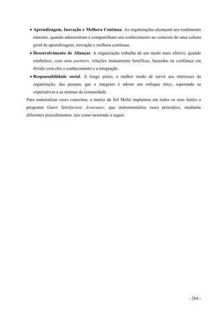 • Aprendizagem, Inovação e Melhora Contínua. As organizações alcançam seu rendimento
máximo, quando administram e compartilham seu conhecimento no contexto de uma cultura
geral de aprendizagem, inovação e melhora contínuas.
• Desenvolvimento de Alianças. A organização trabalha de um modo mais efetivo, quando
estabelece, com seus partners, relações mutuamente benéficas, baseadas na confiança em
dividir com eles o conhecimento e a integração.
• Responsabilidade social. A longo prazo, o melhor modo de servir aos interesses da
organização, das pessoas que a integram é adotar um enfoque ético, superando as
expectativas e as normas da comunidade.
Para materializar esses conceitos, a matriz da Sol Meliá implantou em todos os seus hotéis o
programa Guest Satisfaction Assurance, que instrumentaliza esses princípios, mediante
diferentes procedimentos. tais como mostrado a seguir.
- 264 -
 