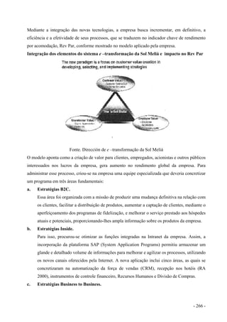 Mediante a integração das novas tecnologias, a empresa busca incrementar, em definitivo, a
eficiência e a efetividade de seus processos, que se traduzem no indicador chave de rendimento
por acomodação, Rev Par, conforme mostrado no modelo aplicado pela empresa.
Integração dos elementos do sistema e –transformação da Sol Meliá e impacto no Rev Par
Fonte. Dirección de e –transformação da Sol Meliá
O modelo aponta como a criação de valor para clientes, empregados, acionistas e outros públicos
interessados nos lucros da empresa, gera aumento no rendimento global da empresa. Para
administrar esse processo, criou-se na empresa uma equipe especializada que deveria concretizar
um programa em três áreas fundamentais:
a. Estratégias B2C.
Essa área foi organizada com a missão de produzir uma mudança definitiva na relação com
os clientes, facilitar a distribuição de produtos, aumentar a captação de clientes, mediante o
aperfeiçoamento dos programas de fidelização, e melhorar o serviço prestado aos hóspedes
atuais e potenciais, proporcionando-lhes ampla informação sobre os produtos da empresa.
b. Estratégias Inside.
Para isso, procurou-se otimizar as funções integradas na Intranet da empresa. Assim, a
incorporação da plataforma SAP (System Application Programs) permitiu armazenar um
glande e detalhado volume de informações para melhorar e agilizar os processos, utilizando
os novos canais oferecidos pela Internet. A nova aplicação inclui cinco áreas, as quais se
concretizaram na automatização da força de vendas (CRM), recepção nos hotéis (RA
2000), instrumentos de controle financeiro, Recursos Humanos e Divisão de Compras.
c. Estratégias Business to Business.
- 266 -
 