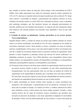 que, somados ao turismo interno de cada país, deverá chegar à cifra extraordinária de US$ 9
trilhões. Estes dados representam taxa média de crescimento anual de caráter sustentável de
4,3% a 6,7%, maior que a expansão máxima da riqueza mundial que será na ordem de 3%. Surge
neste contexto a necessidade de adequar o gerenciamento das empresas turísticas às novas
condições do mercado turístico no século XXI com a utilização de técnicas, como as aportadas
pelo marketing estratégico, que lhes permitem alcançar um adequado posicionamento de
mercado, problema que será estudado nesta pesquisa. As empresas que não conseguirem atingir
estes objetivos, não somente perderão seus mercados como degradarão o meio em que estão
inseridas.
2. Evolução do turismo na globalização. Turismo pós-fordista ou de terceira geração.
Novas megatendências
Segundo Donaire (2001), a eclosão do turismo de massas (aqui também chamado de turismo
massivo ou turismo massificado), nas décadas de 50 e 60, esteve amparada em um modelo de
crescimento claramente fordista. Neste período se iniciou a produção em massa de destinos
turísticos estandardizados a baixo preço e com uma notável rigidez da oferta. Em princípios dos
anos 80, o modelo de crescimento fordista oferece os primeiros sintomas de esgotamento. Neste
período, se fazem eloqüentes as principais tensões que derivam do turismo tradicional e as
debilidades estruturais do sistema. Vera (1994) identificou cinco desequilíbrios básicos deste
modelo turístico: (ao) desequilíbrios setoriais, (b) desequilíbrios tecnológicos, (c) desequilíbrios
ambientais, (d) desequilíbrios espaciais e (e) desequilíbrios socioculturais.
(a) O turismo fordista baseou-se de forma quase unânime na especialização setorial em torno de
uns poucos recursos naturais (a praia ou a montanha), em uma oferta caracterizada pela
homogeneização. Esta alta especialização sofre, por um lado, da ausência de critérios de
segmentação ou de singularidade da demanda, que é concebida como uma massa uniforme.
Por outro lado, este processo implica em uma elevada vulnerabilidade dos destinos turísticos,
que baseiam sua capacidade de desenvolvimento em uma só oferta turística.
(b) A rápida consolidação do turismo fordista esteve baseada no avanço tecnológico dos
transportes e das comunicações. A generalização do uso do automóvel, a formação de uma
densa rede de estradas na Europa e na América do Norte e a melhora substancial do tráfico
aéreo facilitarão o acesso à oferta turística das classes médias européias. Contudo, a oferta
turística fordista não foi capaz de incorporar avanços tecnológicos que permitam uma
inovação nos processos de produção e uma maior capacidade de adaptação às necessidades
da demanda. O baixo nível de profissionalização do setor turístico, a escassa intervenção da
- 27 -
 