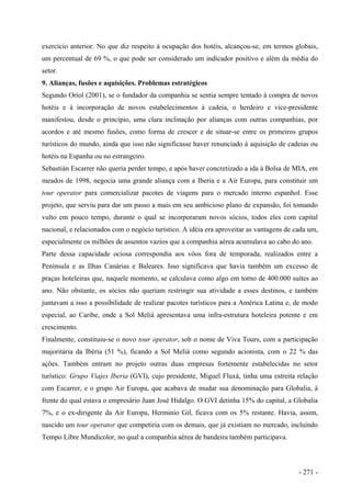 exercício anterior. No que diz respeito à ocupação dos hotéis, alcançou-se, em termos globais,
um percentual de 69 %, o que pode ser considerado um indicador positivo e além da média do
setor.
9. Alianças, fusões e aquisições. Problemas estratégicos
Segundo Oriol (2001), se o fundador da companhia se sentia sempre tentado à compra de novos
hotéis e à incorporação de novos estabelecimentos à cadeia, o herdeiro e vice-presidente
manifestou, desde o princípio, uma clara inclinação por alianças com outras companhias, por
acordos e até mesmo fusões, como forma de crescer e de situar-se entre os primeiros grupos
turísticos do mundo, ainda que isso não significasse haver renunciado à aquisição de cadeias ou
hotéis na Espanha ou no estrangeiro.
Sebastián Escarrer não queria perder tempo, e após haver concretizado a ida à Bolsa de MIA, em
meados de 1998, negocia uma grande aliança com a Iberia e a Air Europa, para constituir um
tour operator para comercializar pacotes de viagens para o mercado interno espanhol. Esse
projeto, que serviu para dar um passo a mais em seu ambicioso plano de expansão, foi tomando
vulto em pouco tempo, durante o qual se incorporaram novos sócios, todos eles com capital
nacional, e relacionados com o negócio turístico. A idéia era aproveitar as vantagens de cada um,
especialmente os milhões de assentos vazios que a companhia aérea acumulava ao cabo do ano.
Parte dessa capacidade ociosa correspondia aos vôos fora de temporada, realizados entre a
Península e as Ilhas Canárias e Baleares. Isso significava que havia também um excesso de
praças hoteleiras que, naquele momento, se calculava como algo em torno de 400.000 suítes ao
ano. Não obstante, os sócios não queriam restringir sua atividade a esses destinos, e também
juntavam a isso a possibilidade de realizar pacotes turísticos para a América Latina e, de modo
especial, ao Caribe, onde a Sol Meliá apresentava uma infra-estrutura hoteleira potente e em
crescimento.
Finalmente, constituiu-se o novo tour operator, sob o nome de Viva Tours, com a participação
majoritária da Ibéria (51 %), ficando a Sol Meliá como segundo acionista, com o 22 % das
ações. Também entram no projeto outras duas empresas fortemente estabelecidas no setor
turístico: Grupo Viajes Iberia (GVI), cujo presidente, Miguel Fluxá, tinha uma estreita relação
com Escarrer, e o grupo Air Europa, que acabava de mudar sua denominação para Globalia, à
frente do qual estava o empresário Juan José Hidalgo. O GVI detinha 15% do capital, a Globalia
7%, e o ex-dirigente da Air Europa, Herminio Gil, ficava com os 5% restante. Havia, assim,
nascido um tour operator que competiria com os demais, que já existiam no mercado, incluindo
Tempo Libre Mundicolor, no qual a companhia aérea de bandeira também participava.
- 271 -
 