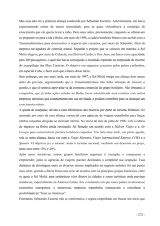 Mas essa não era a primeira aliança conduzida por Sebastián Escarrer. Anteriormente, ele havia
experimentado outras de menor intensidade, para as quais vislumbrava a estratégia de
crescimento que ele queria levar a cabo. Dois anos antes, precisamente, enquanto se ultimavam
os preparativos para a ida à Bolsa, em maio de 1996, a cadeia hoteleira firmava um acordo com a
Transmediterrânea para desenvolver o negócio dos cruzeiros, por meio da Schembri, filial da
empresa navegadora de controle estatal. Segundo o projeto que se colocou em marcha, a Sol
Meliá alugava, por meio de Cubacán, sua filial no Caribe, o Don Juan, um barco com capacidade
para 400 passageiros, o qual não havia conseguido o resultado esperado na temporada de inverno
do arquipélago das Ilhas Canárias. O objetivo era organizar cruzeiros pelos países caribenhos,
em especial Cuba, e fazer com que o barco desse lucro.
Sem embargo, um ano mais tarde, em maio de 1997, a Sol Meliá rompe sua aliança dois meses
antes do previsto, argumentando que a Transmediterrânea não tinha intenção de renovar o
acordo, e que só tentava aproveitar-se da estrutura comercial do grupo hoteleiro. Não obstante, a
companhia, que já tinha ações cotadas na Bolsa, havia intensificado seus contatos com outras
empresas turísticas que complementavam sua atividade, e podiam contribuir para se alcançar um
crescimento mútuo.
A queda de ocupação, devido a uma diminuição das reservas por parte do turismo britânico, foi
atenuada por meio de uma aliança comercial com agências de viagens espanholas para lançar
ofertas conjuntas dirigidas ao mercado interno. No início do mês de julho de 1996, com a estréia
do ingresso na Bolsa ainda ressoando, foi firmado um acordo com a Halcón Viajes e a Air
Europa para comercializar pacotes turísticos conjuntos. Um mês mais tarde, em pleno agosto,
sela-se outra aliança, dessa vez com a Viajes Marsans, Viajes Internacional Expreso (VIE) e a
Spanair. O objetivo era o mesmo: atrair o turismo nacional, mediante um desconto no preço,
neste caso entre 10% e 20%.
Após essas iniciativas, outros grupos hoteleiros seguiram o exemplo, e começaram a
empreender, junto às agências de viagem, pacotes destinados a completar sua ocupação. Essa
dinâmica de abordagem entre os diversos setores implicados no negócio turístico foi um pouco
mais além, quando a Ibéria firma uma série de acordos com os principais grupos hoteleiros, entre
os quais o Sol Meliá, para estabelecer vôos diretos às cidades e zonas turísticas onde previam
instalar-se, especialmente na América Latina. Era o momento em que esses países revelavam-se
economias emergentes, e numerosas empresas espanholas começavam a considerar a
posibilidade de “fazer as Américas”.
Entretanto, Sebastián Escarrer não se conformava, e seguia empenhado em buscar um sócio que
- 272 -
 