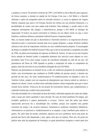 o ajudasse a crescer. No primeiro trimestre de 1997, a Sol Meliá se alia à Barceló, para negociar,
de forma conjunta, a entrada no capital da Air Europa. Com isso, a Sol Meliá e a Barceló
obteriam o apoio da companhia aérea no mercado turístico e o aceso às agências de viagens
Halcón, enquanto que, para a Air Europa, haveria um reforço em sua estrutura financeira, e a
possibilidade de contar com uma ampla rede hoteleira. Sem embargo, o acordo entre as três
empresas maiorquinas não chegou a materializar-se, porque a Sol Meliá se desligou da
negociação. O motivo era querer concentrar os esforços em seu objeto social, ou seja, o setor
hoteleiro, conforme afirmou o presidente Gabriel Escarrer à imprensa balear.
Mas, ao mesmo tempo em que se descortinava o horizonte turístico e se negociavam diversas
alternativas para o crescimento ansiado pela nova equipe dirigente, o grupo hoteleiro também
realizava uma série de importantes reformas em seus estabelecimentos próprios. O encarregado
de dirigir os trabalhos foi Gabriel Escarrer Filho, que se havia incorporado à companhia em julho
de 1996, em plena movimentação do ingresso na Bolsa de Valores. O mais jovem dos Escarrer
havia entrado na Inmotel (então a companhia detentora dos imóveis) como adjunto ao vice-
presidente Juan Vives, para ocupar o posto de conselheiro delegado ao cabo de um ano. Ali
permaneceu até finais de 1998 (quando se produz a integração de todas as companhias do
grupo), antes de converter-se em conselheiro delegado da nova Sol Meliá.
Durante sua permanência na Inmotel levou a cabo um ambicioso programa de remodelação de
hotéis, com investimentos que rondaram as 20.000 milhões de pesetas anuais, e durante um
período de três anos. No total, modernizaram-se 93 estabelecimentos na Espanha e cinco na
América Latina, sempre com um esquema de planejamento que tentava reduzir ao máximo o
impacto no cliente. Assim, as obras eram realizadas durante a baixa temporada, para que o lucro
cesante fosse mínimo. Tratava-se de um projeto de crescimento interno, que complementava a
expansão externa que a cadeia estava procurando.
Uma das prioridades foi a otimização da área dos hotéis, sobretudo naqueles do centro da cidade,
onde o preço por metro quadrado é mais elevado. No caso do hotel madrileno Os Galgos, por
exemplo, ganhou-se o espaço pertencente a terraças. Talvez, uma das ações que maior
repercussão provocou foi a remodelação das cozinhas, porque isso supunha uma grande
economia de tempo e de recursos humanos. Instalaram-se modernas instalações hidráulicas,
otimizaram-se os processos e modernizararam-se as equipes, o que contribuiu para reduzir os
gastos. No outro lado da moeda, entretanto, aparecia um novo problema: havia uma parte do
pessoal que havia sido dispensada, e que, agora, teria que ser reposta. Para isso, foi posta em
prática uma série de programas de formação, os quais permitiram recuperar a maior parte dos
- 273 -
 