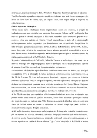 empregados, e se investiram cerca de 1.500 milhões de pesetas, durante um período de três anos.
Também foram incorporados restaurantes temáticos, ginásios e uma série de serviços capazes de
atrair um novo tipo de cliente, que, em alguns casos, nem sequer chega a alojar-se no
estabelecimento.
Outras operações estratégicas
Várias outras ações estratégicas foram empreendidas, como, por exemplo, a criação da
Meliaviagens.com, que coincidiu com a entrada da «America Online» (AOL) na Espanha. Por
meio do portal da Internet Prodigios, a Sol Meliá, fundadora desse ambicioso projeto de e-
business, criou uma agência de viagens virtual independente, a qual, sob a denominação
meliaviagens.com, seria a responsável pelo fornecimento, com exclusividade, dos produtos de
lazer e viagens que comercializasse esse portal. A entrada da Sol Meliá no portal «AOL Avant»,
como fornecedor exclusivo de produtos de lazer e viagens, garantia à nova agência o aceso a
mais de um milhão de usuários espanhóis. O investimento previsto para o desenvolvimento do
meliaviagens.com ascende a 18,030 milhões de euros.
Segundo o vice-presidente da Sol Meliá, Sebastián Escarrer, o meliaviagens.com nasce com a
intenção de atingir 20% de participação de mercado de viagens on-line e converter-se na agência
de viagens virtual líder no mundo de língua espanhola e portuguesa».
Recentemente, a Sol Meliá e o portal britânico lastminute.com fizeram um acordo, cuja principal
conseqüência prevê a integração da versão espanhola lastminute.com na meliaviagens.com. A
Sol Meliá fica com 70 % da web espanhola lastminute, enquanto que a empresa britânica
mantém o controle de 30 % de seu portal espanhol, em uma significativa operação que põe em
destaque os momentos de mudança que o setor das agências on-line vivem. Há que relacionar
esses movimentos com outros semelhantes ocorridos recentemente no mercado internacional,
episódios tão destacados como a aquisição da Expedia por parte da USA Networks.
A Sol Meliá manifesta que o principal objetivo dessa iniciativa é aproveitar as sinergias que
podem ocorrer entre ambas as agências multicanal, assim como melhorar a promoção e venda
dos hotéis do grupo por meio da rede. Além do mais, a operação é defendida também como uma
forma de reduzir custos de ambas as empresas, ao mesmo tempo que pode facilitar o
desenvolvimento conjunto de ações comerciais.
A Sol Meliá, durante os últimos anos, realizou operações de integração vertical e, evidentemente,
por ser membro das TOP TEN mundiais, realizou a integração horizontal com muita mais força.
A empresa aposta, fundamentalmente, na integração horizontal. Como prova disso, destaca-se a
recente aquisição da cadeia de hotéis urbanos Tryp. Com a integração, a Sol Meliá se situou
- 274 -
 