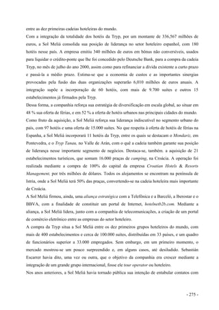entre as dez primeiras cadeias hoteleiras do mundo.
Com a integração da totalidade dos hotéis da Tryp, por um montante de 336,567 milhões de
euros, a Sol Meliá consolida sua posição de liderança no setor hoteleiro espanhol, com 180
hotéis nesse país. A empresa emitiu 340 milhões de euros em bônus não conversíveis, usados
para liquidar o crédito-ponte que lhe foi concedido pelo Deutsche Bank, para a compra da cadeia
Tryp, no mês de julho do ano 2000, assim como para refinanciar a dívida existente a curto prazo
e passá-la a médio prazo. Estima-se que a economia de custos e as importantes sinergias
provocadas pela fusão das duas organizações superarão 6,010 milhões de euros anuais. A
integração supõe a incorporação de 60 hotéis, com mais de 9.700 suítes e outros 15
estabelecimentos já firmados pela Tryp.
Dessa forma, a companhia reforça sua estratégia de diversificação em escala global, ao situar em
48 % sua oferta de férias, e em 52 % a oferta de hotéis urbanos nas principais cidades do mundo.
Como fruto da aquisição, a Sol Meliá reforça sua liderança indiscutível no segmento urbano do
país, com 97 hotéis e uma oferta de 15.000 suítes. No que respeita à oferta de hotéis de férias na
Espanha, a Sol Meliá incorporará 11 hotéis da Tryp, entre os quais se destacam o Mondariz, em
Pontevedra, e o Tryp Tanau, no Valle de Arán, com o quê a cadeia também garante sua posição
de liderança nesse importante segmento de negócios. Destaca-se, também. a aquisição de 21
estabelecimentos turísticos, que somam 16.000 praças de camping, na Croácia. A operação foi
realizada mediante a compra de 100% do capital da empresa Croatian Hotels & Resorts
Management, por três milhões de dólares. Todos os alojamentos se encontram na península de
Istria, onde a Sol Meliá terá 50% das praças, convertendo-se na cadeia hoteleira mais importante
de Croácia.
A Sol Meliá firmou, ainda, uma aliança estratégica com a Telefônica e a Barceló, a lberostar e o
BBVA, com a finalidade de constituir um portal de Internet, hotelnetb2b.com. Mediante a
aliança, a Sol Meliá lidera, junto com a companhia de telecomunicações, a criação de um portal
de comércio eletrônico entre as empresas do setor hoteleiro.
A compra da Tryp situa a Sol Meliá entre os dez primeiros grupos hoteleiros do mundo, com
mais de 400 estabelecimentos e cerca de 100.000 suítes, distribuídas em 33 países, e um quadro
de funcionários superior a 33.000 empregados. Sem embargo, em um primeiro momento, o
mercado mostrou-se um pouco surpreendido e, em alguns casos, até desiludido. Sebastián
Escarrer havia dito, uma vez ou outra, que o objetivo da companhia era crescer mediante a
integração de um grande grupo internacional, fosse ele tour operator ou hoteleiro.
Nos anos anteriores, a Sol Meliá havia tornado pública sua intenção de entabular contatos com
- 275 -
 