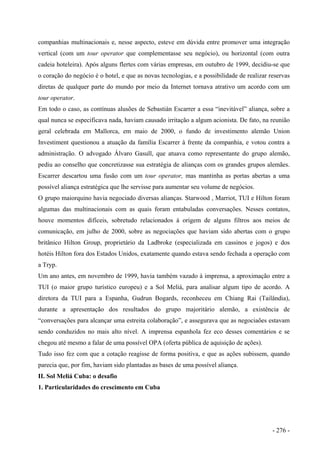 companhias multinacionais e, nesse aspecto, esteve em dúvida entre promover uma integração
vertical (com um tour operator que complementasse seu negócio), ou horizontal (com outra
cadeia hoteleira). Após alguns flertes com várias empresas, em outubro de 1999, decidiu-se que
o coração do negócio é o hotel, e que as novas tecnologias, e a possibilidade de realizar reservas
diretas de qualquer parte do mundo por meio da Internet tornava atrativo um acordo com um
tour operator.
Em todo o caso, as contínuas alusões de Sebastián Escarrer a essa “inevitável” aliança, sobre a
qual nunca se especificava nada, haviam causado irritação a algum acionista. De fato, na reunião
geral celebrada em Mallorca, em maio de 2000, o fundo de investimento alemão Union
Investiment questionou a atuação da família Escarrer à frente da companhia, e votou contra a
administração. O advogado Álvaro Gasull, que atuava como representante do grupo alemão,
pediu ao conselho que concretizasse sua estratégia de alianças com os grandes grupos alemães.
Escarrer descartou uma fusão com um tour operator, mas mantinha as portas abertas a uma
possível aliança estratégica que lhe servisse para aumentar seu volume de negócios.
O grupo maiorquino havia negociado diversas alianças. Starwood , Marriot, TUI e Hilton foram
algumas das multinacionais com as quais foram entabuladas conversações. Nesses contatos,
houve momentos difíceis, sobretudo relacionados à origem de alguns filtros aos meios de
comunicação, em julho de 2000, sobre as negociações que haviam sido abertas com o grupo
britânico Hilton Group, proprietário da Ladbroke (especializada em cassinos e jogos) e dos
hotéis Hilton fora dos Estados Unidos, exatamente quando estava sendo fechada a operação com
a Tryp.
Um ano antes, em novembro de 1999, havia também vazado à imprensa, a aproximação entre a
TUI (o maior grupo turístico europeu) e a Sol Meliá, para analisar algum tipo de acordo. A
diretora da TUI para a Espanha, Gudrun Bogards, reconheceu em Chiang Rai (Tailândia),
durante a apresentação dos resultados do grupo majoritário alemão, a existência de
“conversações para alcançar uma estreita colaboração”, e assegurava que as negociaões estavam
sendo conduzidos no mais alto nível. A imprensa espanhola fez eco desses comentários e se
chegou até mesmo a falar de uma possível OPA (oferta pública de aquisição de ações).
Tudo isso fez com que a cotação reagisse de forma positiva, e que as ações subissem, quando
parecia que, por fim, haviam sido plantadas as bases de uma possível aliança.
II. Sol Meliá Cuba: o desafio
1. Particularidades do crescimento em Cuba
- 276 -
 