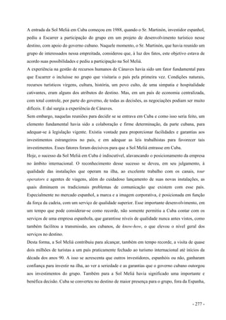 A entrada da Sol Meliá em Cuba começou em 1988, quando o Sr. Martinón, investidor espanhol,
pediu a Escarrer a participação do grupo em um projeto de desenvolvimento turístico nesse
destino, com apoio do governo cubano. Naquele momento, o Sr. Martinón, que havia reunido um
grupo de interessados nessa empreitada, considerou que, à luz dos fatos, este objetivo estava de
acordo suas possibilidades e pediu a participação na Sol Meliá.
A experiência na gestão de recursos humanos de Cánaves havia sido um fator fundamental para
que Escarrer o incluísse no grupo que visitaria o país pela primeira vez. Condições naturais,
recursos turísticos virgens, cultura, história, um povo culto, de uma simpatia e hospitalidade
cativantes, eram alguns dos atributos do destino. Mas, em um país de economia centralizada,
com total controle, por parte do governo, de todas as decisões, as negociações podiam ser muito
difíceis. E daí surgia a experiência de Cánaves.
Sem embargo, naquelas reuniões para decidir se se entrava em Cuba e como isso seria feito, um
elemento fundamental havia sido a colaboração e firme determinação, da parte cubana, para
adequar-se à legislação vigente. Existia vontade para proporcionar facilidades e garantias aos
investimentos estrangeiros no país, e em adequar as leis trabalhistas para favorecer tais
investimentos. Esses fatores foram decisivos para que a Sol Meliá entrasse em Cuba.
Hoje, o sucesso da Sol Meliá em Cuba é indiscutível, alavancando o posicionamento da empresa
no âmbito internacional. O reconhecimento desse sucesso se deveu, em seu julgamento, à
qualidade das instalações que operam na ilha, ao excelente trabalho com os canais, tour
operators e agentes de viagens, além do cuidadoso lançamento de suas novas instalações, as
quais diminuem os tradicionais problemas de comunicação que existem com esse país.
Especialmente no mercado espanhol, a marca e a imagem corporativa, é posicionada em função
da força da cadeia, com um serviço de qualidade superior. Esse importante desenvolvimento, em
um tempo que pode considerar-se como recorde, não somente permitiu a Cuba contar com os
serviços de uma empresa espanhola, que garantisse níveis de qualidade nunca antes vistos, como
também facilitou a transmissão, aos cubanos, de know-how, o que elevou o nível geral dos
serviços no destino.
Desta forma, a Sol Meliá contribuiu para alcançar, também em tempo recorde, a visita de quase
dois milhões de turistas a um país praticamente fechado ao turismo internacional até inícios da
década dos anos 90. A isso se acrescenta que outros investidores, espanhóis ou não, ganharam
confiança para investir na ilha, ao ver a seriedade e as garantias que o governo cubano outorgou
aos investimentos do grupo. Também para a Sol Meliá havia significado uma importante e
benéfica decisão. Cuba se converteu no destino de maior presença para o grupo, fora da Espanha,
- 277 -
 