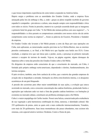 o que trouxe importantes experiências de como tentar a expansão na América latina.
Depois surgiu o problema com as autoridades dos Estados Unidos, onde a empresa ficou
ameaçada pelas leis de embargo à ilha, e, onde - graças ao pleno respaldo recebido do governo
espanhol à companhia - prevaleceu a cultura, uma atuação sempre com responsabilidade e ética
com todos os sócios. Frente às pressões, manteve-se a posição assumida desde que se inaugurou
o primeiro hotel do grupo em Cuba: “A Sol Meliá não mistura política com seus negócios”..., “a
responsabilidade e a ética perante os compromissos contraídos com nossos sócios são de estrito
cumprimento como norma na empresa”..., foram as palavras de Escarrer, Presidente e fundador
da empresa.
Os Estados Unidos não levaram a Sol Meliá perante a corte da Haya por suas operações em
Cuba, nem aplicaram, as mencionadas sanções previstas na Lei Helms-Burton, mas as enormes
pressões continuaram, e, ao final, a Sol Meliá teve que liquidar seus hotéis nos EUA. Como
resultado, a empresa teve que sair desse país e perder, assim, a presença no primeiro mercado
emissor e receptor de turismo do mundo. Veja-se, na página seguinte, alguns destaques da
imprensa sobre o tema das pressões dos Estados Unidos sobre a Sol Meliá.
Os dirigentes da empresa estão conscientes de que o crescimento do mercado, em Cuba, é
limitado pelo próprio embargo norte-americano, dependendo o destino, fundamentalmente, dos
turistas europeus.
O país revelava, também, uma forte carência de aviões, que a maioria das grandes empresas de
aviação não se dispunham a arrendar, limitações na oferta extra-hoteleira interna, e os desajustes
econômicos de um país bloqueado.
A pressão dos acionistas para obter maior rentabilidade de suas ações, a evolução que estava
ocorrendo no mercado, com a crescente concentração das cadeias hoteleiras, produzindo fusões e
aquisições que reduziam cada vez mais a lista das grandes cadeias hoteleiras e as limitações já
existentes no mercado cubano, constituem um problema estratégico para a Sol Meliá.
Cuba é o maior arquipélago do Caribe insular. Possui uma beleza, caracterizada pela exuberância
de sua vegetação e pela harmoniosa combinação de clima, natureza, e identidade cultural. São
255 quilômetros de praias, entre as quais está a mais conhecida internacionalmente, Varadero,
com mais de 20 quilômetros. Suas áreas montanhosas são pouco abundantes, mas existem três
sistemas, com especial atrativo turístico: Ocidente, Centro e Oeste do país.
- 278 -
 