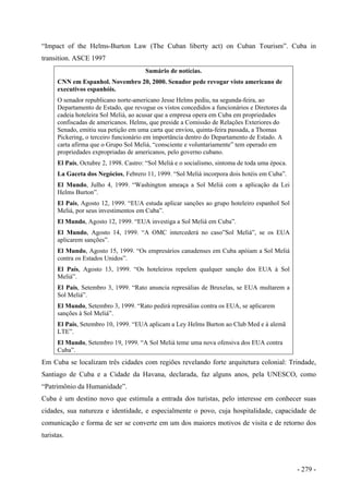“Impact of the Helms-Burton Law (The Cuban liberty act) on Cuban Tourism”. Cuba in
transition. ASCE 1997
Sumário de notícias.
CNN em Espanhol. Novembro 20, 2000. Senador pede revogar visto americano de
executivos espanhóis.
O senador republicano norte-americano Jesse Helms pediu, na segunda-feira, ao
Departamento de Estado, que revogue os vistos concedidos a funcionários e Diretores da
cadeia hoteleira Sol Meliá, ao acusar que a empresa opera em Cuba em propriedades
confiscadas de americanos. Helms, que preside a Comissão de Relações Exteriores do
Senado, emitiu sua petição em uma carta que enviou, quinta-feira passada, a Thomas
Pickering, o terceiro funcionário em importância dentro do Departamento de Estado. A
carta afirma que o Grupo Sol Meliá, “consciente e voluntariamente” tem operado em
propriedades expropriadas de americanos, pelo governo cubano.
El País, Octubre 2, 1998. Castro: “Sol Meliá e o socialismo, sintoma de toda uma época.
La Gaceta dos Negócios, Febrero 11, 1999. “Sol Meliá incorpora dois hotéis em Cuba”.
El Mundo, Julho 4, 1999. “Washington ameaça a Sol Meliá com a aplicação da Lei
Helms Burton”.
El País, Agosto 12, 1999. “EUA estuda aplicar sanções ao grupo hoteleiro espanhol Sol
Meliá, por seus investimentos em Cuba”.
El Mundo, Agosto 12, 1999. “EUA investiga a Sol Meliá em Cuba”.
El Mundo, Agosto 14, 1999. “A OMC intercederá no caso”Sol Meliá”, se os EUA
aplicarem sanções”.
El Mundo, Agosto 15, 1999. “Os empresários canadenses em Cuba apóiam a Sol Meliá
contra os Estados Unidos”.
El País, Agosto 13, 1999. “Os hoteleiros repelem qualquer sanção dos EUA à Sol
Meliá”.
El País, Setembro 3, 1999. “Rato anuncia represálias de Bruxelas, se EUA multarem a
Sol Meliá”.
El Mundo, Setembro 3, 1999. “Rato pedirá represálias contra os EUA, se aplicarem
sanções à Sol Meliá”.
El País, Setembro 10, 1999. “EUA aplicam a Ley Helms Burton ao Club Med e à alemã
LTE”.
El Mundo, Setembro 19, 1999. “A Sol Meliá teme uma nova ofensiva dos EUA contra
Cuba”.
Em Cuba se localizam três cidades com regiões revelando forte arquitetura colonial: Trindade,
Santiago de Cuba e a Cidade da Havana, declarada, faz alguns anos, pela UNESCO, como
“Patrimônio da Humanidade”.
Cuba é um destino novo que estimula a entrada dos turistas, pelo interesse em conhecer suas
cidades, sua natureza e identidade, e especialmente o povo, cuja hospitalidade, capacidade de
comunicação e forma de ser se converte em um dos maiores motivos de visita e de retorno dos
turistas.
- 279 -
 