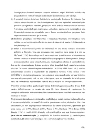 investigação e o desenvolvimento no campo do turismo e a própria debilidade, inclusive, dos
estudos turísticos contrastavam com o crescimento e dinamismo do setor turístico.
(c) O principal objetivo do turismo fordista foi a maximização do número de visitantes. Este
culto ao número imperou em cima de qualquer outra lógica e é o principal responsável pelos
processos de degradação ambiental, próprios da maior parte de destinos turísticos maduros.
A crescente sensibilidade para os problemas ambientais e a progressiva implantação de uma
ética ecológica entram em contradição com as formas turísticas fordistas, que geram fortes
impactos ambientais no meio que as acolhe.
(d) Em termos geográficos, o modelo fordista se caracteriza pela extrema concentração da oferta
turística em um âmbito muito reduzido, em torno do elemento de atração (a linha costeira, a
estação de esqui etc.)
(e) Enfim, o modelo turístico fordista se caracterizou por uma tensão cultural e social entre
anfitriões e hóspedes. Uma das abordagens mais sugestivas neste campo é a obra de
McCannol (1976). O sociólogo americano constata que o conflito entre a intromissão do
turista e a vontade de preservar um espaço de relações por parte da população local, dá lugar
a uma autenticidade teatral (staged), isto é, uma banalização da cultura e da identidade locais.
Esta versão estereotipada dos destinos turísticos, alheia à realidade local, parece haver entrado
em crise. Tal e como constatam alguns autores (Feifer: 1985, Urre: 1990, Pretes: 1995), o turista
contemporâneo assumiu a singularidade da experiência turística. Como destaca Feifer
(1985:271), “o pós-turista sabe que não é um viajante do tempo quando visita um lugar histórico,
nem um selvagem quando está em uma praia tropical, nem um observador invisível quando
visita um campo nativo. Resolutamente ”realista” não se evade de sua condição de forasteiro”.
O modelo turístico fordista que havia prevalecido de forma hegemônica desde a década de 50
mostra, definitivamente, em meados dos anos 80, claros sintomas de esgotamento. Os
desequilíbrios inerentes nesta estrutura sofrem de uma forte crise de identidade e favorecem uma
mudança de modelo.
Neste contexto de mudança, reestruturação e instabilidade, o modelo turístico tradicional fordista
é lentamente substituído, em uma difícil transição, por um novo modelo pós-fordista. Não existe
um consenso, na hora de pesquisar as características do turismo pós-fordista, apreentadas por,
entre outros, Urre (1990), Hitchock (1993), Warren (1993), Marchena (1994), Pretes (1996),
Donaire (1996), o Llurdés (1998). Contudo, podemos identificar uma série de conceitos-chave:
(a) a crise da estandardização, (b) a ampliação das fronteiras do turismo, (c) a redefinição da
autenticidade, (d) a renovação tecnológica e (e) a universalização da visão turística.
- 28 -
 