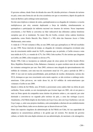 O governo cubano, desde finais da década dos anos 80, decidiu priorizar o fomento do turismo
no país, como uma forma de sair da crise econômica em que se encontrava, depois da queda do
muro de Berlim e pelo embargo norte-americano.
Em dez anos triplicou o número de suítes, quintuplicaram-se as chegadas de visitantes e a receita
multiplicou-se por oito; somente duplicando a força de trabalho, simultaneamente se
quintuplicou a participação da indústria nacional nos insumos do turismo. Nesse importante
crescimento, a Sol Meliá se converteu na líder indiscutível das diferentes cadeias hoteleiras
européias que ali se instalaram. Na maior ilha do Caribe, existem várias cadeias hoteleiras
espanholas, como Hotéis Barceló, Riu, Hotéis C e NH, além das francesas Accor e Clube
Mediterranée, entre outras.
A vinda de 1.774 mil visitantes à Ilha, no ano 2000, mais que quintuplicou os 340 mil recebidos
no ano 1990. Nesse intervalo de tempo, as chegadas de visitantes estrangeiros revelaram uma
taxa de crescimento médio anual de 18,0%, enquanto que, no período, o Caribe cresceu a uma
taxa média de 4,3%, e o mundo de 4,7%. Em 1990, Cuba recebeu 3% dos turistas que chegaram
ao Caribe; em 2000, a dita recepção se elevou a 9%.
Desde 1996, Cuba se incorporou ao reduzido grupo de cinco países do Caribe Insular (Porto
Rico, República Dominicana, Cuba, Bahamas e Jamaica), os quais recebem mais de um milhão
de visitantes estrangeiros por ano. Para 2005, estima-se uma chegada de aproximadamente três
milhões de visitantes, com uma taxa de crescimento anual de 11%, para o período de 2001 a
2005. E isso sem ter muitas possibilidades, pela proibição de receber, diretamente, turistas dos
EUA; destaque-se que esse crescimento seria muito superior, se não existisse o embargo norte-
americano. Cuba privou-se, em razão dessa lei, de 8,9 milhões de norte-americanos que
visitaram o Caribe no ano 2000.
Quanto à oferta da Sol Meliá, seus 20 hotéis a posicionam como cadeia líder na oferta do país
caribenho. Nesse sentido, as seis incorporações que tiveram lugar em 2001, são só um passo a
mais na firme aposta da companhia nesse destino de primeira ordem e, em especial, por estar
destinado a converter-se no segundo pólo turístico do país, a zona das restingas (cayos).
Atualmente, a Sol Meliá dispõe de dois hotéis em Cayo Coco, dois em Cayo Guillermo e um em
Cayo Largo, e, entre seus projetos imediatos, está contemplada a abertura de um estabelecimento
em Cayo Santa Maria, todos novos destinos que se desenvolvem em Cuba.
Outro dos aspectos singulares da administração da Sol Meliá em Cuba, foi sua capacidade de
adaptar-se às características políticas e de gestão que ali existem. Por decisão do governo
cubano, os hotéis têm uma dupla estrutura em sua administração, de nacionais e de estrangeiros.
- 280 -
 