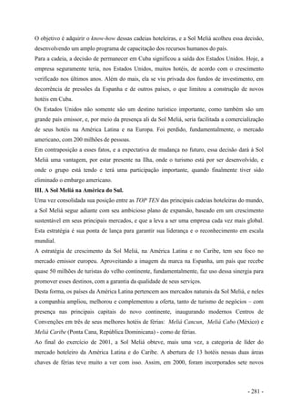 O objetivo é adquirir o know-how dessas cadeias hoteleiras, e a Sol Meliá acolheu essa decisão,
desenvolvendo um amplo programa de capacitação dos recursos humanos do país.
Para a cadeia, a decisão de permanecer em Cuba significou a saída dos Estados Unidos. Hoje, a
empresa seguramente teria, nos Estados Unidos, muitos hotéis, de acordo com o crescimento
verificado nos últimos anos. Além do mais, ela se viu privada dos fundos de investimento, em
decorrência de pressões da Espanha e de outros países, o que limitou a construção de novos
hotéis em Cuba.
Os Estados Unidos não somente são um destino turístico importante, como também são um
grande país emissor, e, por meio da presença ali da Sol Meliá, seria facilitada a comercialização
de seus hotéis na América Latina e na Europa. Foi perdido, fundamentalmente, o mercado
americano, com 200 milhões de pessoas.
Em contraposição a esses fatos, e a expectativa de mudança no futuro, essa decisão dará à Sol
Meliá uma vantagem, por estar presente na Ilha, onde o turismo está por ser desenvolvido, e
onde o grupo está tendo e terá uma participação importante, quando finalmente tiver sido
eliminado o embargo americano.
III. A Sol Meliá na América do Sul.
Uma vez consolidada sua posição entre as TOP TEN das principais cadeias hoteleiras do mundo,
a Sol Meliá segue adiante com seu ambicioso plano de expansão, baseado em um crescimento
sustentável em seus principais mercados, e que a leva a ser uma empresa cada vez mais global.
Esta estratégia é sua ponta de lança para garantir sua liderança e o reconhecimento em escala
mundial.
A estratégia de crescimento da Sol Meliá, na América Latina e no Caribe, tem seu foco no
mercado emissor europeu. Aproveitando a imagem da marca na Espanha, um país que recebe
quase 50 milhões de turistas do velho continente, fundamentalmente, faz uso dessa sinergia para
promover esses destinos, com a garantia da qualidade de seus serviços.
Desta forma, os países da América Latina pertencem aos mercados naturais da Sol Meliá, e neles
a companhia ampliou, melhorou e complementou a oferta, tanto de turismo de negócios – com
presença nas principais capitais do novo continente, inaugurando modernos Centros de
Convenções em três de seus melhores hotéis de férias: Meliá Cancun, Meliá Cabo (México) e
Meliá Caribe (Ponta Cana, República Dominicana) - como de férias.
Ao final do exercício de 2001, a Sol Meliá obteve, mais uma vez, a categoria de líder do
mercado hoteleiro da América Latina e do Caribe. A abertura de 13 hotéis nessas duas áreas
chaves de férias teve muito a ver com isso. Assim, em 2000, foram incorporados sete novos
- 281 -
 