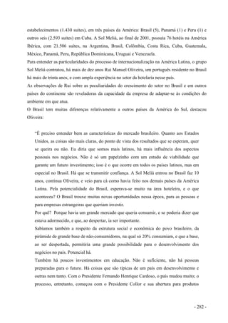 estabelecimentos (1.430 suítes), em três países da América: Brasil (5), Panamá (1) e Peru (1) e
outros seis (2.593 suítes) em Cuba. A Sol Meliá, ao final de 2001, possuía 76 hotéis na América
Ibérica, com 21.506 suítes, na Argentina, Brasil, Colômbia, Costa Rica, Cuba, Guatemala,
México, Panamá, Peru, República Dominicana, Uruguai e Venezuela.
Para entender as particularidades do processo de internacionalização na América Latina, o grupo
Sol Meliá contratou, há mais de dez anos Rui Manuel Oliveira, um português residente no Brasil
há mais de trinta anos, e com ampla experiência no setor da hotelaria nesse país.
As observações de Rui sobre as peculiaridades do crescimento do setor no Brasil e em outros
países do continente são reveladoras da capacidade da empresa de adaptar-se às condições do
ambiente em que atua.
O Brasil tem muitas diferenças relativamente a outros países da América do Sul, destacou
Oliveira:
“É preciso entender bem as características do mercado brasileiro. Quanto aos Estados
Unidos, as coisas são mais claras, do ponto de vista dos resultados que se esperam, quer
se queira ou não. Eu diria que somos mais latinos, há mais influência dos aspectos
pessoais nos negócios. Não é só um papelzinho com um estudo de viabilidade que
garante um futuro investimento; isso é o que ocorre em todos os países latinos, mas em
especial no Brasil. Há que se transmitir confiança. A Sol Meliá entrou no Brasil faz 10
anos, continua Oliveira, e veio para cá como havia feito nos demais países da América
Latina. Pela potencialidade do Brasil, esperava-se muito na área hoteleira, e o que
aconteceu? O Brasil trouxe muitas novas oportunidades nessa época, para as pessoas e
para empresas estrangeiras que queriam investir.
Por quê? Porque havia um grande mercado que queria consumir, e se poderia dizer que
estava adormecido, e que, ao despertar, ia ser importante.
Sabíamos também a respeito da estrutura social e econômica do povo brasileiro, da
pirâmide de grande base de não-consumidores, na qual só 20% consumiam, e que a base,
ao ser despertada, permitiria uma grande possibilidade para o desenvolvimento dos
negócios no país. Potencial há.
Também há poucos investimentos em educação. Não é suficiente, não há pessoas
preparadas para o futuro. Há coisas que são típicas de um país em desenvolvimento e
outras nem tanto. Com o Presidente Fernando Henrique Cardoso, o país mudou muito; o
processo, entretanto, começou com o Presidente Collor e sua abertura para produtos
- 282 -
 