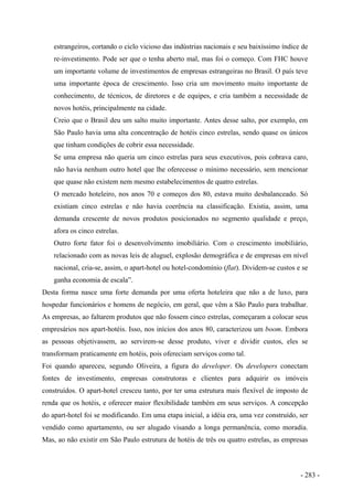 estrangeiros, cortando o ciclo vicioso das indústrias nacionais e seu baixíssimo índice de
re-investimento. Pode ser que o tenha aberto mal, mas foi o começo. Com FHC houve
um importante volume de investimentos de empresas estrangeiras no Brasil. O país teve
uma importante época de crescimento. Isso cria um movimento muito importante de
conhecimento, de técnicos, de diretores e de equipes, e cria também a necessidade de
novos hotéis, principalmente na cidade.
Creio que o Brasil deu um salto muito importante. Antes desse salto, por exemplo, em
São Paulo havia uma alta concentração de hotéis cinco estrelas, sendo quase os únicos
que tinham condições de cobrir essa necessidade.
Se uma empresa não queria um cinco estrelas para seus executivos, pois cobrava caro,
não havia nenhum outro hotel que lhe oferecesse o mínimo necessário, sem mencionar
que quase não existem nem mesmo estabelecimentos de quatro estrelas.
O mercado hoteleiro, nos anos 70 e começos dos 80, estava muito desbalanceado. Só
existiam cinco estrelas e não havia coerência na classificação. Existia, assim, uma
demanda crescente de novos produtos posicionados no segmento qualidade e preço,
afora os cinco estrelas.
Outro forte fator foi o desenvolvimento imobiliário. Com o crescimento imobiliário,
relacionado com as novas leis de aluguel, explosão demográfica e de empresas em nível
nacional, cria-se, assim, o apart-hotel ou hotel-condomínio (flat). Dividem-se custos e se
ganha economia de escala”.
Desta forma nasce uma forte demanda por uma oferta hoteleira que não a de luxo, para
hospedar funcionários e homens de negócio, em geral, que vêm a São Paulo para trabalhar.
As empresas, ao faltarem produtos que não fossem cinco estrelas, começaram a colocar seus
empresários nos apart-hotéis. Isso, nos inícios dos anos 80, caracterizou um boom. Embora
as pessoas objetivassem, ao servirem-se desse produto, viver e dividir custos, eles se
transformam praticamente em hotéis, pois ofereciam serviços como tal.
Foi quando apareceu, segundo Oliveira, a figura do developer. Os developers conectam
fontes de investimento, empresas construtoras e clientes para adquirir os imóveis
construídos. O apart-hotel cresceu tanto, por ter uma estrutura mais flexível de imposto de
renda que os hotéis, e oferecer maior flexibilidade também em seus serviços. A concepção
do apart-hotel foi se modificando. Em uma etapa inicial, a idéia era, uma vez construído, ser
vendido como apartamento, ou ser alugado visando a longa permanência, como moradia.
Mas, ao não existir em São Paulo estrutura de hotéis de três ou quatro estrelas, as empresas
- 283 -
 