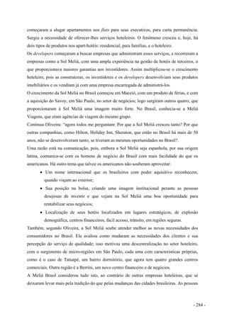 começaram a alugar apartamentos nos flats para seus executivos, para curta permanência.
Surgiu a necessidade de oferecer-lhes serviços hoteleiros. O fenômeno cresceu e, hoje, há
dois tipos de produtos nos apart-hotéis: residencial, para famílias, e o hoteleiro.
Os developers começaram a buscar empresas que administram esses serviços, e recorreram a
empresas como a Sol Meliá, com uma ampla experiência na gestão de hotéis de terceiros, o
que proporcionava maiores garantias aos investidores. Assim multiplicou-se o crescimento
hoteleiro, pois as construtoras, os investidores e os developers desenvolviam seus produtos
imobiliários e os vendiam já com uma empresa encarregada de administrá-los.
O crescimento da Sol Meliá no Brasil começou em Maceió, com um produto de férias, e com
a aquisição do Savoy, em São Paulo, no setor de negócios; logo surgiram outros quatro, que
proporcionaram à Sol Meliá uma imagem muito forte. No Brasil, conhecia-se a Meliá
Viagens, que eram agências de viagem do mesmo grupo.
Continua Oliveira: “agora todos me perguntam: Por que a Sol Meliá cresceu tanto? Por que
outras companhias, como Hilton, Holiday Inn, Sheraton, que estão no Brasil há mais de 50
anos, não se desenvolveram tanto, se tiveram as mesmas oportunidades no Brasil?.
Uma razão está na comunicação, pois, embora a Sol Meliá seja espanhola, por sua origem
latina, comunica-se com os homens de negócio do Brasil com mais facilidade do que os
americanos. Há outro tema que talvez os americanos não souberam aproveitar:
• Um nome internacional que os brasileiros com poder aquisitivo reconhecem,
quando viajam ao exterior;
• Sua posição na bolsa, criando uma imagem institucional perante as pessoas
desejosas de investir e que vejam na Sol Meliá uma boa oportunidade para
rentabilizar seus negócios;
• Localização de seus hotéis localizados em lugares estratégicos, de explosão
demográfica, centros financeiros, fácil acesso, trânsito, em regiões seguras.
Também, segundo Oliveira, a Sol Meliá soube atender melhor as novas necessidades dos
consumidores no Brasil. Ela avaliou como mudaram as necessidades dos clientes e sua
percepção do serviço de qualidade; isso motivou uma descentralização no setor hoteleiro,
com o surgimento de micro-regiões em São Paulo, cada uma com características próprias,
como é o caso de Tatuapé, um bairro dormitório, que agora tem quatro grandes centros
comerciais. Outra região é a Berrini, um novo centro financeiro e de negócios.
A Meliá Brasil considerou tudo isto, ao contrário de outras empresas hoteleiras, que se
deixaram levar mais pela tradição do que pelas mudanças das cidades brasileiras. As pessoas
- 284 -
 