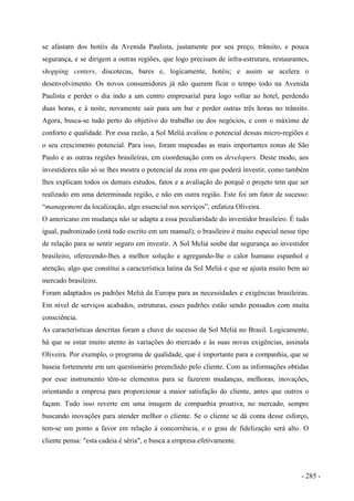se afastam dos hotéis da Avenida Paulista, justamente por seu preço, trânsito, e pouca
segurança, e se dirigem a outras regiões, que logo precisam de infra-estrutura, restaurantes,
shopping centers, discotecas, bares e, logicamente, hotéis; e assim se acelera o
desenvolvimento. Os novos consumidores já não querem ficar o tempo todo na Avenida
Paulista e perder o dia indo a um centro empresarial para logo voltar ao hotel, perdendo
duas horas, e à noite, novamente sair para um bar e perder outras três horas no trânsito.
Agora, busca-se tudo perto do objetivo do trabalho ou dos negócios, e com o máximo de
conforto e qualidade. Por essa razão, a Sol Meliá avaliou o potencial dessas micro-regiões e
o seu crescimento potencial. Para isso, foram mapeadas as mais importantes zonas de São
Paulo e as outras regiões brasileiras, em coordenação com os developers. Deste modo, aos
investidores não só se lhes mostra o potencial da zona em que poderá investir, como também
lhes explicam todos os demais estudos, fatos e a avaliação do porquê o projeto tem que ser
realizado em uma determinada região, e não em outra região. Este foi um fator de sucesso:
“management da localização, algo essencial nos serviços”, enfatiza Oliveira.
O americano em mudança não se adapta a essa peculiaridade do investidor brasileiro. É tudo
igual, padronizado (está tudo escrito em um manual); o brasileiro é muito especial nesse tipo
de relação para se sentir seguro em investir. A Sol Meliá soube dar segurança ao investidor
brasileiro, oferecendo-lhes a melhor solução e agregando-lhe o calor humano espanhol e
atenção, algo que constitui a característica latina da Sol Meliá e que se ajusta muito bem ao
mercado brasileiro.
Foram adaptados os padrões Meliá da Europa para as necessidades e exigências brasileiras.
Em nível de serviços acabados, estruturas, esses padrões estão sendo pensados com muita
consciência.
As características descritas foram a chave do sucesso da Sol Meliá no Brasil. Logicamente,
há que se estar muito atento às variações do mercado e às suas novas exigências, assinala
Oliveira. Por exemplo, o programa de qualidade, que é importante para a companhia, que se
baseia fortemente em um questionário preenchido pelo cliente. Com as informações obtidas
por esse instrumento têm-se elementos para se fazerem mudanças, melhoras, inovações,
orientando a empresa para proporcionar a maior satisfação do cliente, antes que outros o
façam. Tudo isso reverte em uma imagem de companhia proativa, no mercado, sempre
buscando inovações para atender melhor o cliente. Se o cliente se dá conta desse esforço,
tem-se um ponto a favor em relação à concorrência, e o grau de fidelização será alto. O
cliente pensa: "esta cadeia é séria", e busca a empresa efetivamente.
- 285 -
 