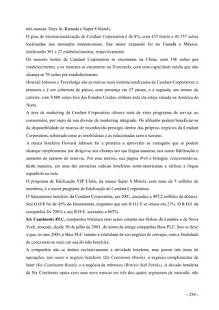 três marcas: Days In, Ramada e Super 8 Motels.
O grau de internacionalização de Cendant Corporation é de 8%, com 435 hotéis e 41.757 suítes
localizadas nos mercados internacionais. Sua maior expansão foi no Canadá e México,
totalizando 361 e 27 estabelecimentos, respectivamente.
Os maiores hotéis de Cendant Corporation se encontram na China, com 146 suítes por
estabelecimento, e os menores se encontrem na Venezuela, com uma capacidade média que não
alcança as 70 suítes por estabelecimento.
Howard Johnson e Travelodge são as marcas mais internacionalizadas da Cendant Corporatíon; a
primeira o é em cobertura de países, com presença em 17 países, e a segunda, em termos de
carteira, com 9.800 suítes fora dos Estados Unidos, embora toda ela esteja situada na América do
Norte.
A área de marketing da Cendant Corporation oferece mais de vinte programas de serviço ao
consumidor, por meio de sua divisão de marketing integrado. Os afiliados podem beneficiar-se
da disponibilidade de marcas de reconhecido prestígio dentro dos próprios negócios da Cendant
Corporation, sobretudo entre as imobiliárias e as relacionadas com o turismo.
A marca hoteleira Howard Johnson foi a primeira a aproveitar as vantagens que se podem
alcançar simplesmente por dirigir-se aos clientes em sua língua materna, tais como fidelização e
aumento do número de reservas. Por esse motivo, sua página Web é bilíngüe, convertendo-se,
desta maneira, em uma das primeiras cadeias hoteleiras norte-americanas a utilizar a língua
espanhola na rede.
O programa de fidelização VIP Clube, da marca Super 8 Motels, com mais de 5 milhões de
membros, é o maior programa de fidelização de Cendant Corporation.
O faturamento hoteleiro da Cendant Corporation, em 2001, ascendeu a 497,2 milhões de dólares.
Seu G.O.P foi de 45% do faturamento, enquanto que seu B.D.I.T se situou em 27%. O R.O.I. da
companhia foi 206% e seu R.O.E. ascendeu a 665%.
Six Continents PLC, companhia britânica com ações cotadas nas Bolsas de Londres e de Nova
York, procede, desde 30 de julho de 2001, do nome da antiga companhia Bass PLC. Isto se deve
a que, no ano 2000, a Bass PLC vendeu a totalidade de seu negócio de cervejas, com a finalidade
de concentrar-se mais em sua divisão hoteleira.
A companhia não se dedica exclusivamente à atividade hoteleira, mas possui três áreas de
operações, tais como o negócio hoteleiro (Six Continents Hotels), o negócio complementar de
lazer (Six Continents Retail), e o negócio de refrescos (Britivic Soft Drinks). A divisão hoteleira
da Six Continents opera com suas nove marcas em três dos quatro segmentos de mercado, não
- 289 -
 