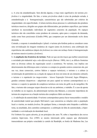 a. A crise da estandardização. Sem dúvida alguma, o traço mais significativo do turismo pós-
fordista é a singularidade. De fato, o termo pós-fordista alude à crise da produção seriada, à
estandardização e à homogeneização, características que são substituídas por critérios de
singularidade e de especificidade. A leitura turística desse processo é a substituição dos produtos
turísticos massivos, dirigidos aos grupos não diferenciados, por produtos específicos, que tentam
satisfazer às necessidades individuais de segmentos concretos da população. Os espaços
turísticos não são concebidos como produtos de consumo, aptos para o conjunto da demanda,
senão como bens posicionais (Llurdés:1996), que competem por um determinado nicho desta
demanda.
Contudo, a resposta à estandardização é plural: o turismo pós-fordista pode-se considerar como
uma reivindicação da imagem romântica da viagem (antes do fordismo), uma celebração das
experiências não autênticas (depois do fordismo) ou como um rechaço frente à homogeneização
do turismo massivo (contra o fordismo).
b. A ampliação das fronteiras do turismo. Pode ser que um dos traços que melhor caracterizam
a sociedade pós-industrial seja a não-diferenciação (Harvee: 1989), isto é, as difíceis fronteiras
entre as diversas esferas da organização social e econômica. No turismo, isso implica um
deterioramento das diferenças entre o turismo e a compra (os grandes centros comerciais são, por
sua vez, áreas comerciais, centros lúdicos e espaços turísticos), o turismo e a cultura (a
revalorização do patrimônio ou a criação de espaços de ócio em torno de um elemento cultural);
o turismo e o espetáculo (os mega-eventos – leia-se Exposição Universal, Jogos Olímpicos,
grandes certames desportivos - adquiriram um peso capital no turismo contemporâneo) ou o
turismo e o esporte (a aparição de complexos turísticos em torno do golfe ou do mergulho). De
fato, o turismo não consegue sequer dissociar-se de seu antônimo, o trabalho. É o caso da aposta
no trabalho ou no negócio, da administração turística das Baleares, a crescente importância do
turismo de congressos ou a função turística dos complexos fabris em desuso.
c. A redefinição da autenticidade. O turismo contemporâneo parece haver transcendido o modelo
de autenticidade teatral que propôs McCannol e que caracteriza as relações entre a população
local e o turista, no modelo fordista. De qualquer forma, a interação entre hóspedes e anfitriões
toma, na atualidade, dois caminhos contrapostos: a celebração da falta de autenticidade, a hiper-
realidade e a reivindicação da identidade local.
Foi Umberto Eco quem advertiu, já em princípios dos anos 70, sobre a importância dos novos
cenários hiper-reais. Eco (1985) se mostra interessado pelos espaços que abertamente
transcenderam sua própria veracidade (o castelo de Randolph, os hotéis de Madonna Inn, Las
- 29 -
 