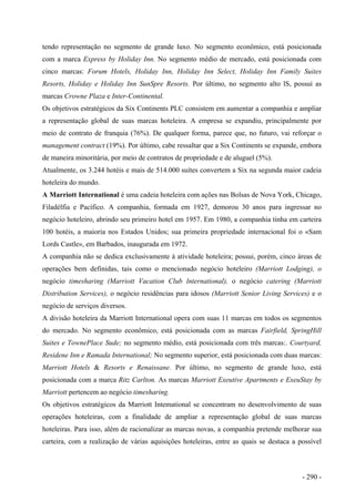 tendo representação no segmento de grande luxo. No segmento econômico, está posicionada
com a marca Express by Holiday Inn. No segmento médio de mercado, está posicionada com
cinco marcas: Forum Hotels, Holiday Inn, Holiday Inn Select, Holiday Inn Family Suites
Resorts, Holiday e Holiday Inn SunSpre Resorts. Por último, no segmento alto lS, possui as
marcas Crowne Plaza e Inter-Continental.
Os objetivos estratégicos da Six Continents PLC consistem em aumentar a companhia e ampliar
a representação global de suas marcas hoteleira. A empresa se expandiu, principalmente por
meio de contrato de franquia (76%). De qualquer forma, parece que, no futuro, vai reforçar o
management contract (19%). Por último, cabe ressaltar que a Six Continents se expande, embora
de maneira minoritária, por meio de contratos de propriedade e de aluguel (5%).
Atualmente, os 3.244 hotéis e mais de 514.000 suítes convertem a Six na segunda maior cadeia
hoteleira do mundo.
A Marriott International é uma cadeia hoteleira com ações nas Bolsas de Nova York, Chicago,
Filadélfia e Pacífico. A companhia, formada em 1927, demorou 30 anos para ingressar no
negócio hoteleiro, abrindo seu primeiro hotel em 1957. Em 1980, a companhia tinha em carteira
100 hotéis, a maioria nos Estados Unidos; sua primeira propriedade internacional foi o «Sam
Lords Castle», em Barbados, inaugurada em 1972.
A companhia não se dedica exclusivamente à atividade hoteleira; possui, porém, cinco áreas de
operações bem definidas, tais como o mencionado negócio hoteleiro (Marriott Lodging), o
negócio timesharing (Marriott Vacation Club lnternational), o negócio catering (Marriott
Distribution Services), o negócio residências para idosos (Marriott Senior Living Services) e o
negócio de serviços diversos.
A divisão hoteleira da Marriott International opera com suas 11 marcas em todos os segmentos
do mercado. No segmento econômico, está posicionada com as marcas Fairfield, SpringHill
Suites e TownePlace Sude; no segmento médio, está posicionada com três marcas:. Courtyard,
Residene Inn e Ramada International; No segmento superior, está posicionada com duas marcas:
Marriott Hotels & Resorts e Renaissane. Por último, no segmento de grande luxo, está
posicionada com a marca Ritz Carlton. As marcas Marriott Exeutive Apartments e ExeuStay by
Marriott pertencem ao negócio timesharing.
Os objetivos estratégicos da Marriott Intemational se concentram no desenvolvimento de suas
operações hoteleiras, com a finalidade de ampliar a representação global de suas marcas
hoteleiras. Para isso, além de racionalizar as marcas novas, a companhia pretende melhorar sua
carteira, com a realização de várias aquisições hoteleiras, entre as quais se destaca a possível
- 290 -
 