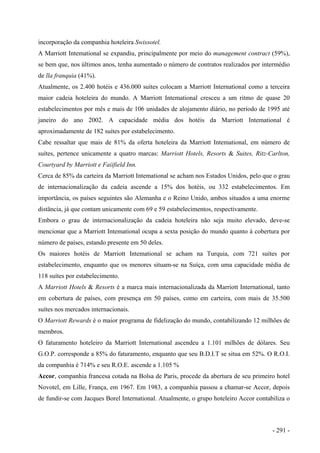 incorporação da companhia hoteleira Swissotel.
A Marriott Intemational se expandiu, principalmente por meio do management contract (59%),
se bem que, nos últimos anos, tenha aumentado o número de contratos realizados por intermédio
de lla franquia (41%).
Atualmente, os 2.400 hotéis e 436.000 suítes colocam a Marriott International como a terceira
maior cadeia hoteleira do mundo. A Marriott Intemational cresceu a um ritmo de quase 20
estabelecimentos por mês e mais de 106 unidades de alojamento diário, no período de 1995 até
janeiro do ano 2002. A capacidade média dos hotéis da Marriott Intemational é
aproximadamente de 182 suítes por estabelecimento.
Cabe ressaltar que mais de 81% da oferta hoteleira da Marriott Intemational, em número de
suítes, pertence unicamente a quatro marcas: Marriott Hotels, Resorts & Suites, Ritz-Carlton,
Courtyard by Marriott e Faiifield Inn.
Cerca de 85% da carteira da Marriott Intemational se acham nos Estados Unidos, pelo que o grau
de internacionalização da cadeia ascende a 15% dos hotéis, ou 332 estabelecimentos. Em
importância, os países seguintes são Alemanha e o Reino Unido, ambos situados a uma enorme
distância, já que contam unicamente com 69 e 59 estabelecimentos, respectivamente.
Embora o grau de internacionalização da cadeia hoteleira não seja muito elevado, deve-se
mencionar que a Marriott Intemational ocupa a sexta posição do mundo quanto à cobertura por
número de países, estando presente em 50 deles.
Os maiores hotéis de Marriott Intemational se acham na Turquia, com 721 suítes por
estabelecimento, enquanto que os menores situam-se na Suíça, com uma capacidade média de
118 suítes por estabelecimento.
A Marriott Hotels & Resorts é a marca mais internacionalizada da Marriott International, tanto
em cobertura de países, com presença em 50 países, como em carteira, com mais de 35.500
suítes nos mercados internacionais.
O Marriott Rewards é o maior programa de fidelização do mundo, contabilizando 12 milhões de
membros.
O faturamento hoteleiro da Marriott International ascendeu a 1.101 milhões de dólares. Seu
G.O.P. corresponde a 85% do faturamento, enquanto que seu B.D.I.T se situa em 52%. O R.O.I.
da companhia é 714% e seu R.O.E. ascende a 1.105 %
Accor, companhia francesa cotada na Bolsa de Paris, procede da abertura de seu primeiro hotel
Novotel, em Lille, França, em 1967. Em 1983, a companhia passou a chamar-se Accor, depois
de fundir-se com Jacques Borel International. Atualmente, o grupo hoteleiro Accor contabiliza o
- 291 -
 