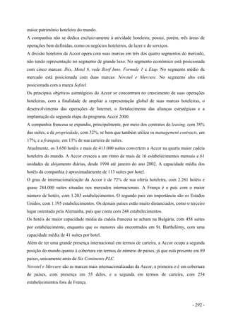 maior patrimônio hoteleiro do mundo.
A companhia não se dedica exclusivamente à atividade hoteleira; possui, porém, três áreas de
operações bem definidas, como os negócios hoteleiros, de lazer e de serviços.
A divisão hoteleira da Accor opera com suas marcas em três dos quatro segmentos do mercado,
não tendo representação no segmento de grande luxo. No segmento econômico está posicionada
com cinco marcas: Ibis, Motel 6, rede Roof Inns, Formule 1 e Etap. No segmento médio de
mercado está posicionada com duas marcas: Novotel e Mercure. No segmento alto está
posicionada com a marca Sofitel.
Os principais objetivos estratégicos do Accor se concentram no crescimento de suas operações
hoteleiras, com a finalidade de ampliar a representação global de suas marcas hoteleiras, o
desenvolvimento das operações de Internet, o fortalecimento das alianças estratégicas e a
implantação da segunda etapa do programa Accor 2000.
A companhia francesa se expandiu, principalmente, por meio dos contratos de leasing, com 38%
das suítes, e de propriedade, com 32%, se bem que também utiliza os management contracts, em
17%, e a franquia, em 13% de sua carteira de suítes.
Atualmente, os 3.650 hotéis e mais de 413.000 suítes convertem a Accor na quarta maior cadeia
hoteleira do mundo. A Accor cresceu a um ritmo de mais de 16 estabelecimentos mensais e 61
unidades de alojamento diárias, desde 1994 até janeiro do ano 2002. A capacidade média dos
hotéis da companhia é aproximadamente de 113 suítes por hotel.
O grau de internacionalização da Accor é de 72% de sua oferta hoteleira, com 2.261 hotéis e
quase 284.000 suítes situadas nos mercados internacionais. A França é o país com o maior
número de hotéis, com 1.203 estabelecimentos. O segundo país em importância são os Estados
Unidos, com 1.195 estabelecimentos. Os demais países estão muito distanciados, como o terceiro
lugar ostentado pela Alemanha, país que conta com 248 estabelecimentos.
Os hotéis de maior capacidade média da cadeia francesa se acham na Bulgária, com 458 suítes
por estabelecimento, enquanto que os menores são encontrados em St. Barthélémy, com uma
capacidade média de 41 suítes por hotel.
Além de ter uma grande presença internacional em termos de carteira, a Accor ocupa a segunda
posição do mundo quanto à cobertura em termos de número de países, já que está presente em 89
países, unicamente atrás de Six Continents PLC.
Novotel e Mercure são as marcas mais internacionalizadas da Accor; a primeira o é em cobertura
de países, com presença em 55 deles, e a segunda em termos de carteira, com 254
estabelecimentos fora de França.
- 292 -
 