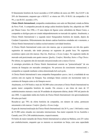 O faturamento hoteleiro da Accor ascendeu a 4.345 milhões de euros em 2001. Seu G.O.P. é de
26% do faturamento, enquanto que o B.D.I.T. se situou em 10%. O R.O.I. da companhia é de
9%, e seu R.O.E. ascende a 13%.
Choice Hotels Intemational, companhia estadunidense com sede em Maryland, cotada na Bolsa
de Nova York. A companhia procede da antiga cadeia hoteleira Quality Inn, adquirida em 1980
por Manor Careo. Em 1996, e 15 anos depois de figurar como subsidiária da Manor Careo, a
companhia se desligou para ser cotada independentemente no mercado de capitais. Atualmente, a
Choice Hotels International é a segunda maior franqueadora hoteleira do mundo, depois da
Cendant Corporation. Diferentemente das demais cadeias hoteleiras estudadas até o momento, a
Choice Hotels International se dedica exclusivamente à atividade hoteleira.
A Choice Hotels International conta com oito marcas, que se posicionam em três dos quatro
segmentos de mercado, não tendo presença no segmento de grande luxo. No segmento
econômico opera com três marcas: Slep Inn, Rodeway e Econo Lodges. No segmento médio de
mercado está posicionada com quatro marcas: Quality, Comfort, MainStay Suites e Flag Choice.
Por último, no segmento alto de mercado está posicionada com a marca Clarion.
A estratégia prioritária da Choice Hotels International consiste na “potencialização” de seu
sistema de franquias em mercados estratégicos. No processo de crescimento internacional, a
companhia se expande mediante a tática denominada hub-and-spoke.
A Choice Hotels International é uma companhia franqueadora «pura», isto é, a totalidade de sua
carteira está em regime de franquia. Sua estratégia futura consiste em incrementar tanto os
contratos de franquia como os de franquia master.
Atualmente, os 4.545 hotéis e mais de 362.000 suítes convertem a Choice Hotels International na
quinta maior companhia hoteleira do mundo. Ela cresceu a um ritmo de mais de 15
estabelecimentos mensais e mais de 30 unidades de alojamento diárias, desde 1995 até janeiro do
ano 2002. A capacidade média dos hotéis da Choice Hotels International é de aproximadamente
80 suítes por hotel.
Ressalte-se que 78% da oferta hoteleira da companhia, em número de suítes, pertencem
unicamente a três marcas: Comfort, Quality e Econo Lodge.
O grau de internacionalização da Choice Hotels International é de 26 %, com 1.166 hotéis e mais
de 91.000 suítes situadas nos mercados internacionais. Sua maior expansão foi na Austrália e
Canadá, com 339 e 248 estabelecimentos, respectivamente.
Os hotéis de maior tamanho da Choice Hotels International se acham na Malásia, com 251 suítes
por estabelecimento, enquanto que os menores se encontram na Suíça, com uma capacidade
- 293 -
 