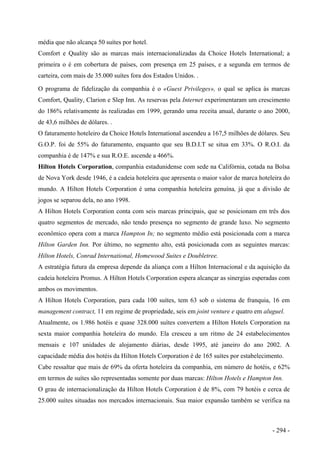 média que não alcança 50 suítes por hotel.
Comfort e Quality são as marcas mais internacionalizadas da Choice Hotels International; a
primeira o é em cobertura de países, com presença em 25 países, e a segunda em termos de
carteira, com mais de 35.000 suítes fora dos Estados Unidos. .
O programa de fidelização da companhia é o «Guest Privileges», o qual se aplica às marcas
Comfort, Quality, Clarion e Slep Inn. As reservas pela Internet experimentaram um crescimento
do 186% relativamente às realizadas em 1999, gerando uma receita anual, durante o ano 2000,
de 43,6 milhões de dólares. .
O faturamento hoteleiro da Choice Hotels International ascendeu a 167,5 milhões de dólares. Seu
G.O.P. foi de 55% do faturamento, enquanto que seu B.D.I.T se situa em 33%. O R.O.I. da
companhia é de 147% e sua R.O.E. ascende a 466%.
Hilton Hotels Corporation, companhia estadunidense com sede na Califórnia, cotada na Bolsa
de Nova York desde 1946, é a cadeia hoteleira que apresenta o maior valor de marca hoteleira do
mundo. A Hilton Hotels Corporation é uma companhia hoteleira genuína, já que a divisão de
jogos se separou dela, no ano 1998.
A Hilton Hotels Corporation conta com seis marcas principais, que se posicionam em três dos
quatro segmentos de mercado, não tendo presença no segmento de grande luxo. No segmento
econômico opera com a marca Hampton In; no segmento médio está posicionada com a marca
Hilton Garden Inn. Por último, no segmento alto, está posicionada com as seguintes marcas:
Hilton Hotels, Conrad International, Homewood Suites e Doubletree.
A estratégia futura da empresa depende da aliança com a Hilton Internacional e da aquisição da
cadeia hoteleira Promus. A Hilton Hotels Corporation espera alcançar as sinergias esperadas com
ambos os movimentos.
A Hilton Hotels Corporation, para cada 100 suítes, tem 63 sob o sistema de franquia, 16 em
management contract, 11 em regime de propriedade, seis em joint venture e quatro em aluguel.
Atualmente, os 1.986 hotéis e quase 328.000 suítes convertem a Hilton Hotels Corporation na
sexta maior companhia hoteleira do mundo. Ela cresceu a um ritmo de 24 estabelecimentos
mensais e 107 unidades de alojamento diárias, desde 1995, até janeiro do ano 2002. A
capacidade média dos hotéis da Hilton Hotels Corporation é de 165 suítes por estabelecimento.
Cabe ressaltar que mais de 69% da oferta hoteleira da companhia, em número de hotéis, e 62%
em termos de suítes são representadas somente por duas marcas: Hilton Hotels e Hampton Inn.
O grau de internacionalização da Hilton Hotels Corporation é de 8%, com 79 hotéis e cerca de
25.000 suítes situadas nos mercados internacionais. Sua maior expansão também se verifica na
- 294 -
 