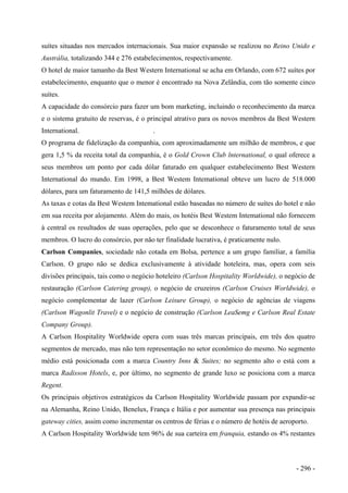 suítes situadas nos mercados internacionais. Sua maior expansão se realizou no Reino Unido e
Austrália, totalizando 344 e 276 estabelecimentos, respectivamente.
O hotel de maior tamanho da Best Western International se acha em Orlando, com 672 suítes por
estabelecimento, enquanto que o menor é encontrado na Nova Zelândia, com tão somente cinco
suítes.
A capacidade do consórcio para fazer um bom marketing, incluindo o reconhecimento da marca
e o sistema gratuito de reservas, é o principal atrativo para os novos membros da Best Western
International. .
O programa de fidelização da companhia, com aproximadamente um milhão de membros, e que
gera 1,5 % da receita total da companhia, é o Gold Crown Club lnternational, o qual oferece a
seus membros um ponto por cada dólar faturado em qualquer estabelecimento Best Western
International do mundo. Em 1998, a Best Westem Intemational obteve um lucro de 518.000
dólares, para um faturamento de 141,5 milhões de dólares.
As taxas e cotas da Best Westem Intemational estão baseadas no número de suítes do hotel e não
em sua receita por alojamento. Além do mais, os hotéis Best Westem Intemational não fornecem
à central os resultados de suas operações, pelo que se desconhece o faturamento total de seus
membros. O lucro do consórcio, por não ter finalidade lucrativa, é praticamente nulo.
Carlson Companies, sociedade não cotada em Bolsa, pertence a um grupo familiar, a família
Carlson. O grupo não se dedica exclusivamente à atividade hoteleira, mas, opera com seis
divisões principais, tais como o negócio hoteleiro (Carlson Hospitality Worldwide), o negócio de
restauração (Carlson Catering group), o negócio de cruzeiros (Carlson Cruises Worldwide), o
negócio complementar de lazer (Carlson Leisure Group), o negócio de agências de viagens
(Carlson Wagonlit Travel) e o negócio de construção (Carlson LeaSemg e Carlson Real Estate
Company Group).
A Carlson Hospitality Worldwide opera com suas três marcas principais, em três dos quatro
segmentos de mercado, mas não tem representação no setor econômico do mesmo. No segmento
médio está posicionada com a marca Country Inns & Suites; no segmento alto o está com a
marca Radisson Hotels, e, por último, no segmento de grande luxo se posiciona com a marca
Regent.
Os principais objetivos estratégicos da Carlson Hospitality Worldwide passam por expandir-se
na Alemanha, Reino Unido, Benelux, França e Itália e por aumentar sua presença nas principais
gateway cities, assim como incrementar os centros de férias e o número de hotéis de aeroporto.
A Carlson Hospitality Worldwide tem 96% de sua carteira em franquia, estando os 4% restantes
- 296 -
 