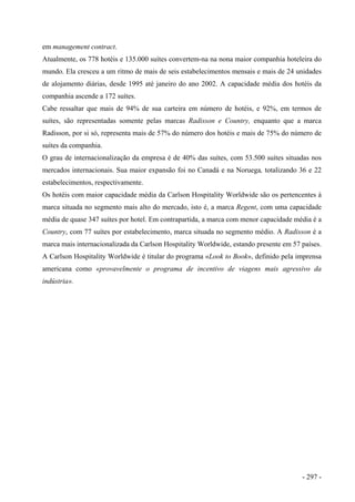 em management contract.
Atualmente, os 778 hotéis e 135.000 suítes convertem-na na nona maior companhia hoteleira do
mundo. Ela cresceu a um ritmo de mais de seis estabelecimentos mensais e mais de 24 unidades
de alojamento diárias, desde 1995 até janeiro do ano 2002. A capacidade média dos hotéis da
companhia ascende a 172 suítes.
Cabe ressaltar que mais de 94% de sua carteira em número de hotéis, e 92%, em termos de
suítes, são representadas somente pelas marcas Radisson e Country, enquanto que a marca
Radisson, por si só, representa mais de 57% do número dos hotéis e mais de 75% do número de
suítes da companhia.
O grau de internacionalização da empresa é de 40% das suítes, com 53.500 suítes situadas nos
mercados internacionais. Sua maior expansão foi no Canadá e na Noruega, totalizando 36 e 22
estabelecimentos, respectivamente.
Os hotéis com maior capacidade média da Carlson Hospitality Worldwide são os pertencentes à
marca situada no segmento mais alto do mercado, isto é, a marca Regent, com uma capacidade
média de quase 347 suítes por hotel. Em contrapartida, a marca com menor capacidade média é a
Country, com 77 suítes por estabelecimento, marca situada no segmento médio. A Radisson é a
marca mais internacionalizada da Carlson Hospitality Worldwide, estando presente em 57 países.
A Carlson Hospitality Worldwide é titular do programa «Look to Book», definido pela imprensa
americana como «provavelmente o programa de incentivo de viagens mais agressivo da
indústria».
- 297 -
 